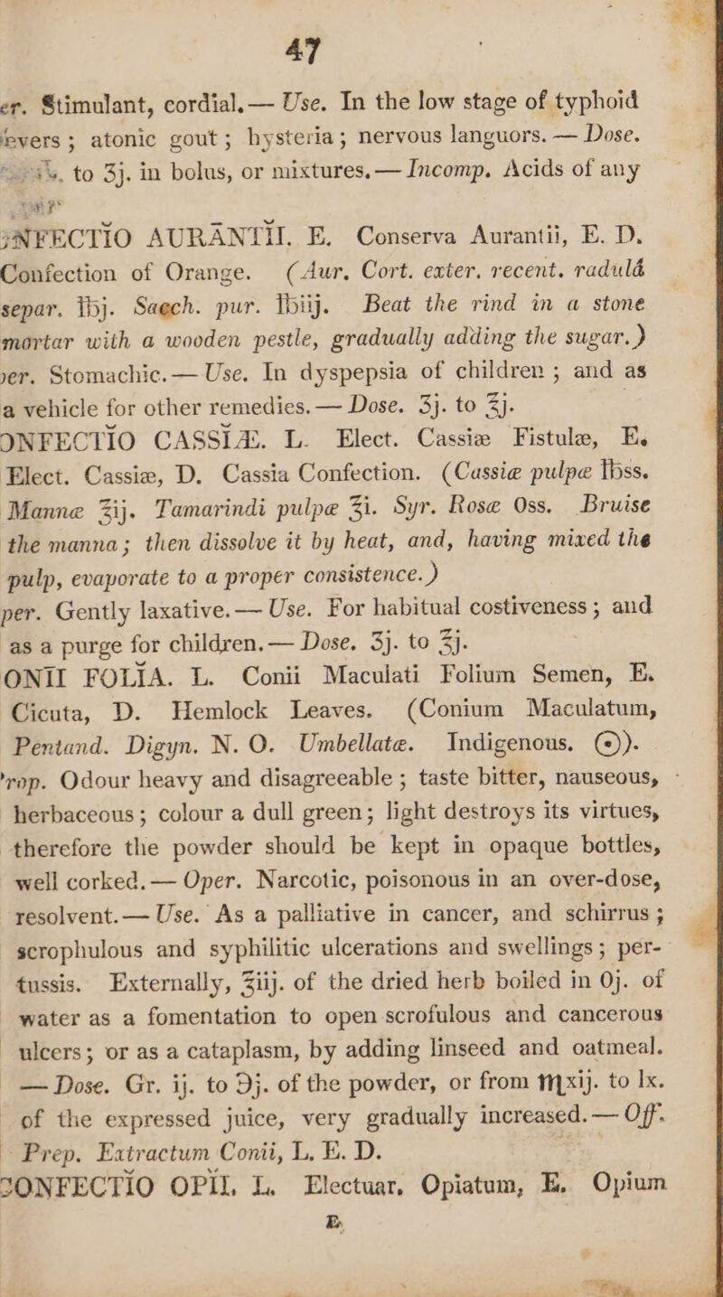 er, Stimulant, cordial. — Use. In the low stage of typhoid fsyers ; atonic gout; hysteria; nervous languors. — Dose. ~.&gt;s%, to 3}. in bolus, or mixtures, — Incomp. Acids of any rial f° jNFECTIO AURANTII E. Conserva Aurantii, E. D. Confection of Orange. (Aur, Cort. exter. recent. raduld separ. tbj. Saech. pur. Tbiij. Beat the rind in a stone mortar with a wooden pestle, gradually adding the sugar.) yer. Stomachic.— Use. In dyspepsia of children ; and as a vehicle for other remedies. — Dose. 3}. to 3). . INFECTIO CASSIA:. L. Elect. Cassie Fistula, E, Elect. Cassie, D. Cassia Confection. (Cussie pulpe tbss. Manne %ij. Tamarindi pulpe Zi. Syr. Rose Oss. Bruise the manna; then dissolve it by heat, and, having mixed the pulp, evaporate to a proper consistence. ) per. Gently laxative. — Use. For habitual regain and as a purge for children. — Dose, 3). to 3). ONIL FOLIA. L. Conii Maculati Folium Semen, E. Cicuta, D. Hemlock Leaves. (Conium Maculatum, Pentand. Digyn. N. O. Umbellate. Indigenous. ()). op. Odour heavy and disagreeable ; taste bitter, nauseous, ~ herbaceous; colour a dull green; light destroys its virtues, therefore the powder should be kept in opaque bottles, well corked. — Oper. Narcotic, poisonous in an over-dose, resolvent.— Use. As a palliative in cancer, and schirrus ; scrophulous and syphilitic ulcerations and swellings; per- tussis. Externally, Ziij. of the dried herb boiled in 0j. of water as a fomentation to open scrofulous and cancerous ulcers; or as a cataplasm, by adding linseed and oatineal. - — Dose. Gr. ij. to Dj. of the powder, or from 1x1). to Ix. of the expressed juice, very gradually increased. — Off. Prep. Extractum Conii, L, E. D. SONFECTIO OPIL L. Electuar. Opiatum, E, Opium E