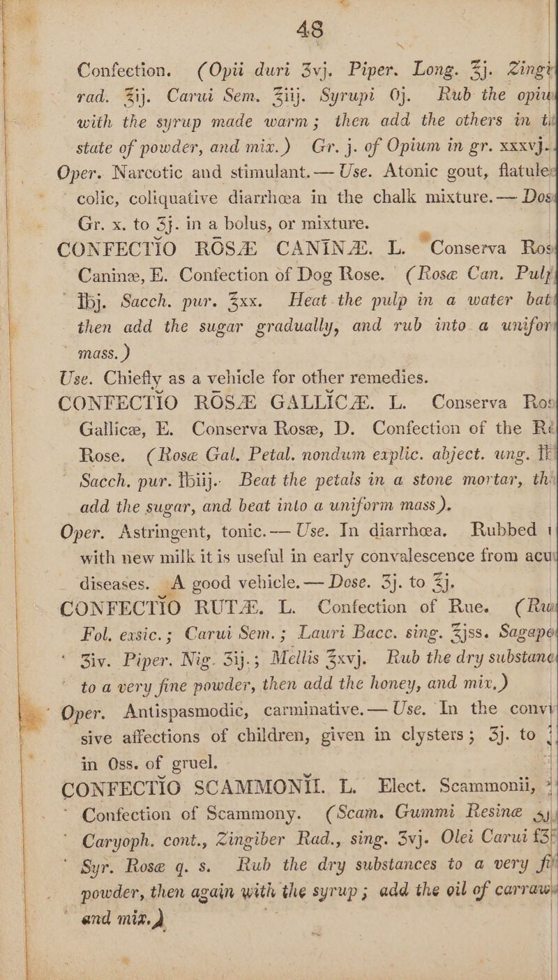 “ | 48 : | Confection. (Opti duri 3vj. Piper. Long. 3}. Zingt rad. %ij. Carui Sem. Ziij. Syrupt Oj. Rub the opiw with the syrup made warm; then add the others in tii state of powder, and mix.) Gr. j. of Opium in gr. xxxvj- Oper. Narcotic and stimulant.— Use. Atonic gout, flatule: colic, coliquative diarrhea in the chalk mixture. — Dos Gr. x. to 3. in a bolus, or mixture. Canine, E. Confection of Dog Rose. (Rose Can. Pulj ’ Tbj. Sacch. pur. Zxx. Heat-the pulp in a water bat then add the sugar Se? and rub into a unifor mass. } Use. Chiefly as a vehicle for other remedies. CONFECTIO ROS GALLIC. L. Conserva Ros Gallice, E. Conserva Rose, D. Confection of the Reé Rose. (Rose Gal. Petal. nondum explic. abject. ung. TF ~ Sacch. pur. thiij.. Beat the petals in a stone mortar, thi add the sugar, and beat into a uniform mass ). Oper. Astringent, tonic. Use. In diarrhea, Rubbed 1 with new milk it is useful in early convalescence from acu) diseases. A good vehicle. — Dose. 3}. to 3}. CONFECTIO RUT. L. Confection of Rue. (Ru Fol, exsic.; Carui Sem.; Lauri Bacc. sing. Zjss. Sagape * Ziv. Piper. Nig. 31.5 Mellis 3xvj. Rub the dry substane to a very fine powder, then add the honey, and mix ay sive affections of children, given in clysters; 3). to 7 in Oss. of gruel. | CONFECTIO SCAMMONIL L. Elect. Scammonii, *' - Confection of Scammony. (Scam. Gummi Resine iV Caryoph. cont., Zingiber Rad., sing. 3vj. Olet Core ' Syr. Rose q. s. Rub the dry substances to a very fi’ powder, then again with the syrup; add the oil of carranen * and mix.)