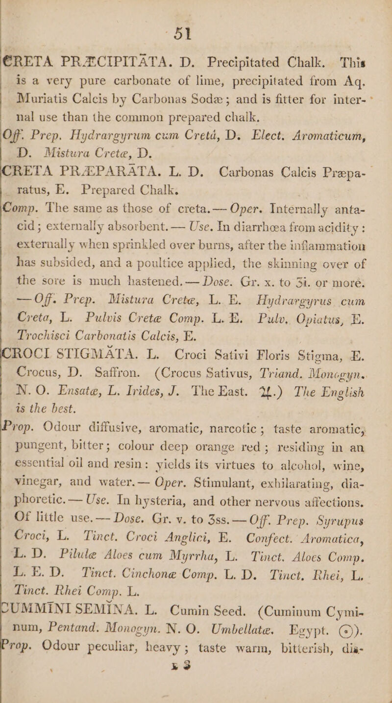 “oe CRETA PRECIPITATA. D. Precipitated Chalk. This is a very pure carbonate of lime, precipitated from Aq. Muriatis Calcis by Carbonas Soda; and is fitter for inter-° nal use than the common prepared chalk. Off. Prep. Hydrargyrum cum Cretd, D. Elect. Aromaticum, D. Mistura Crete, D. RETA PRAPARATA. L. D. Carbonas Calcis Prepa-— _ratus, E. Prepared Chalk. Comp. The same as those of creta.— Oper. Internally anta- cid; externally absorbent. — Use. In diarrheea from acidity : externally when sprinkled over burns, after the inflammation has subsided, and a poultice applied, the skinning over of the sore is much hastened.— Dose. Gr. x. to 3i. or more: — Of. Prep. Mistura Crete, L. E. Hydrargyrus cum Creta, L. Pulvis Crete Comp. L. E. Pulv, Opiatus, E. Trochisci Carbonatis Calcis, E. ROCI STIGMATA. L. Croci Sativi Floris Stigma, E. Crocus, D. Saffron. (Crocus Sativus, Triand. Moncgyn.. N. O. Ensate, L, Irides, J. The East. 2.) The English is the best. rop. Odour diffusive, aromatic, narcotic; taste aromatic,, pungent, bitter; colour deep orange red; residing in an essential oil and resin: yields its virtues to alcohol, wine, vinegar, and water.— Oper. Stimulant, exhilarating, dia- phoretic.— Use. In hysteria, and other nervous affections. Of little use.— Dose. Gr. v. to 3ss. — Off. Prep. Syrupus Croci, L. Tinct. Croci Anglici, E. Confect. Aromatica, L.D. Pilule Aloes cum Myrrha, L. Tinct. Aloes Comp. L.E.D. Tinct. Cinchone Comp. L. D. Tinct. Rhei, L. Tinct. Rhei Comp. L. UMMINI SEMINA. L. Cumin Seed. (Cumivum Cymi- num, Pentand. Monogyn. N. O. Umbellate. Egypt. @)). rop. Odour peculiar, heavy; taste warm, bitterish, dis- ko ‘