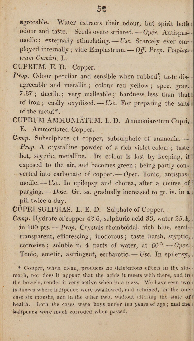 agreeable. Water extracts their odour, but spirit both: odour and taste. Seeds ovate striated. — Oper. Antispas-. modic; externally stimulating. — Use. Scarcely ever em-- ployed intemally ; vide Emplastrum. — Off. Prep. Emplas-- trum Cumini, L. CUPRUM. E. D. Copper. Prop. Odour peculiar and sensible when rubbed’; taste dis - agreeable and metallic; colour red yellow; spec. grav.. 7.87; ductile; very malleable; hardness less than thatt of iron; easily oxydized.— Use. For preparing the salts: of the metal *. CUPRUM AMMONIATUM. L. D. Ammoniaretum Cupzti, , E. Ammoniated Copper. _ Comp. Subsulphate of copper, subsulphate of ammonia. — - Prop. A crystalline powder of a rich violet colour; taste: hot, styptic, metalline. Its colour is lost by keeping, if! exposed to the air, and becomes green; being partly con-» - verted into carbonate of copper.— Oper. Tonic, antispas- modic.— Use. In epilepsy and chorea, after a course off purging. — Dose. Gr. ss, gradually increased to gr. iv. in at pill twice a day. CUPRISULPHAS. L. E. D. Sulphate of Copper. Comp. Hydrate of copper 42.6, sulphuric acid 33, water 25.4, , in 100 pts.— Prop. Crystals rhomboidal, rich blue, semi-- transparent, efflorescing, inodorous; taste harsh, styptic, , corrosive ; soluble in 4 parts of water, at 60°.— Oper... Tonic, emetic, astringent, escharotic.— Use. In epilepsy, , * Copper, when clean, produces no deleterious effects in the sto-. mach, nor does it appear that the acids it meets with there, and itr ‘the bowels, render it very active when in a mass, We have seen two?) instances where halfpence were swallowed, and retained, in the one: case six months, and in the other two, without altering the state off bealih, Both the cases were boys under ten years of age; and the: halfpence were much corroded when passed.