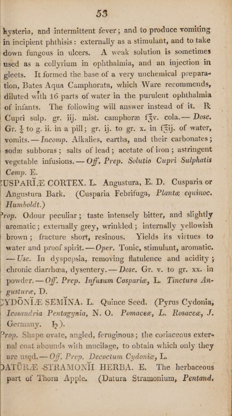 hysteria, and intermittent fever; and to produce vomiting in incipient phthisis: externally as a stimulant, and to take down fungous in ulcers. A weak solution is sometimes ‘used as a collyrium in ophthalmia, and an injection in gleets. It formed the base of a very unchemical prepara- ‘tion, Bates Aqua Camphorata, which Ware recommends, diluted with 16 parts of water in the purulent ophthalmia ‘of infants. The following will answer instead of it. Cupri sulp. gr. iij. mist. camphore f3v. cola.— Dose. Gr. 1 to g. ii. ina pill; gr. ij. to gr. x. in £Zij. of water, vomits. —Incomp. Alkalies, earths, and their carbonates ; sode subboras; salts of lead; acetate of iron; astringent vegetable infusions. — Of. Prep. Solutio Cupri Sulphatis Comp. E. USPARI CORTEX. L. Angustura, E. D. Cusparia or | Angustura Bark. (Cusparia Febrifuga, Plante equinoc. Humboldt.) rop. Odour peculiar ; taste intensely bitter, and slightly aromatic ; externally grey, wrinkled ; internally yellowish brown ; fracture short, resinous. Yields its virtues to water and proof spirit. — Oper. Tonic, stimulant, aromatic. — Use. In dyspepsia, removing flatulence and acidity ; chronic diarrhea, dysentery. — Dose. Gr. v. to gr. xx. in powder. — Off. Prep. Infusum Casparie, L. Tinctura An- » gusture, D. *YDONIA SEMINA, L. Quince Seed. (Pyrus Cydonia, Icesandria Pentagynia, N. O. Pomacee, L. Rosacea, J. Germany. J). Prop. Shape ovate, angled, feruginous; the coriaceous exter~ nal coat abounds with mucilage, to obtain which only they are used.— Off. Prep. Decoctum Cydonia, L. ATURA STRAMONIL HERBA. E. The herbaceous part of Thora Apple. (Datura Stramonium, Pentand,