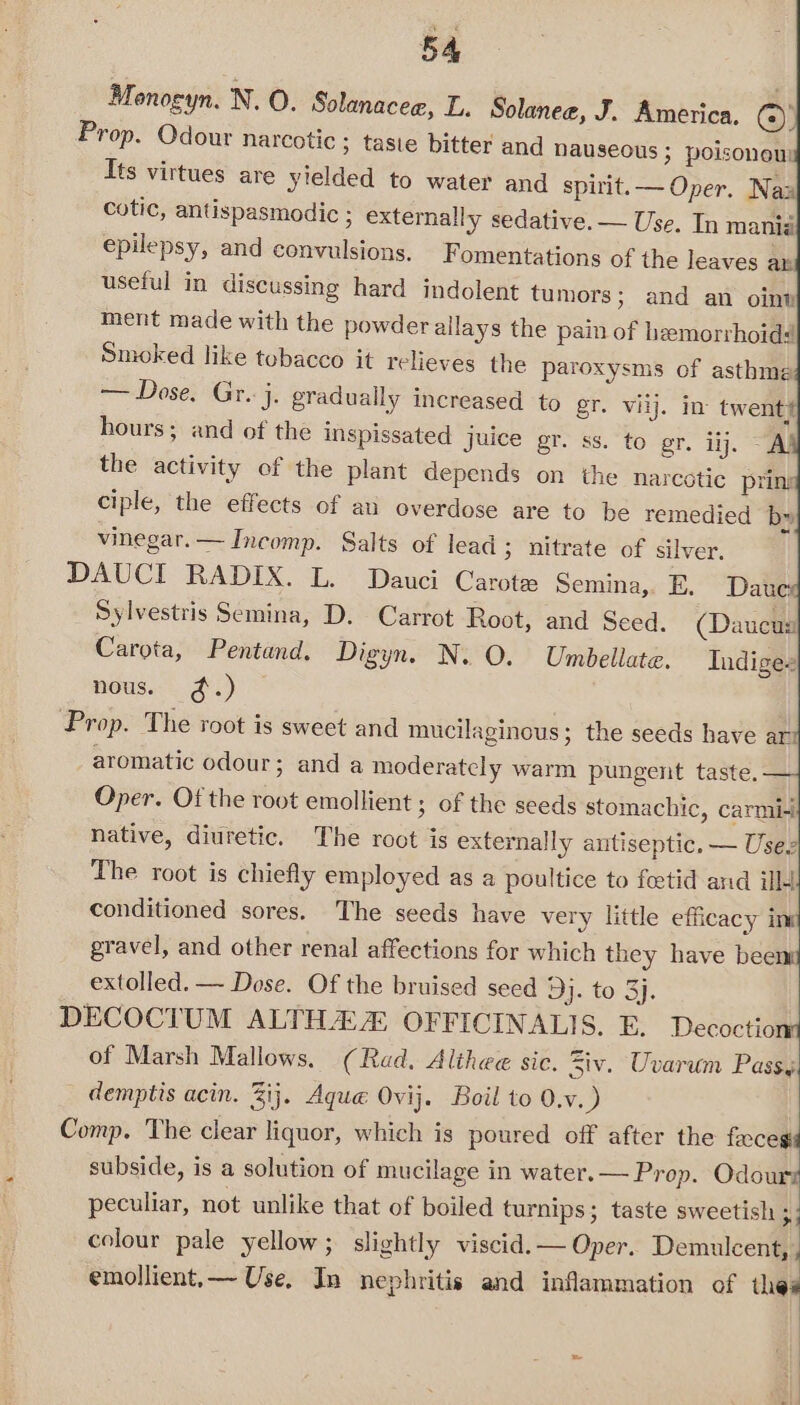Monogyn. N. O. Solanacee, L. Solanee, J. America. ()) Prop. Odour narcotic ; taste bitter and nauseous ; poisonous Its virtues are yielded to water and spirit. — Oper. Nax cotic, antispasmodic ; externally sedative. — Use. In mania epilepsy, and convulsions, F omentations of the leaves a» useful in discussing hard indolent tumors; and an oint ment made with the powder allays the pain of hemorrhoid# Smoked like tobacco it relieves the paroxysms of asthme == Dose? Gr: 4; gradually increased to gr. vilj. in twent# hours; and of the inspissated juice gr. ss. to gr. iij. “A the activity of the plant depends on the narcotic pring ciple, the effects of ati overdose are to be remedied bx» vinegar. — Incomp. Salts of lead 3 nitrate of silver. DAUCI RADIX. L. Dauci Carote Semina,. E. Daue Sylvestris Semina, D. Carrot Root, and Seed. (Daucus Carota, Pentand. Digyn. N. O. Unmbellate. Indiges nous. ¢.) Prop. The root is sweet and mucilaginous; the seeds have ari aromatic odour; and a moderately warm pungent taste. Oper. Of the root emollient ; of the seeds stomachic, carmi- native, diuretic. The root is externally antiseptic. — Usez The root is chiefly employed as a poultice to feetid and ill conditioned sores. The seeds have very little efficacy ins gravel, and other renal affections for which they have beent extolled. — Dose. Of the bruised seed 9j. to 3j. DECOCIUM ALTHA OFFICINALIS. E. Decoctiont of Marsh Mallows. (Rad, Althee sic. Ziv. Uvarum Pass. demptis acin. Zij. Aque Ovij. Boil to 0.v.) Comp. The clear liquor, which is poured off after the feces: subside, is a solution of mucilage in water.— Prop. Odourz peculiar, not unlike that of boiled turnips; taste sweetish 3 colour pale yellow ; slightly viscid. — Oper. Demulcent, emollient, — Use. In nephritis and inflammation of ell