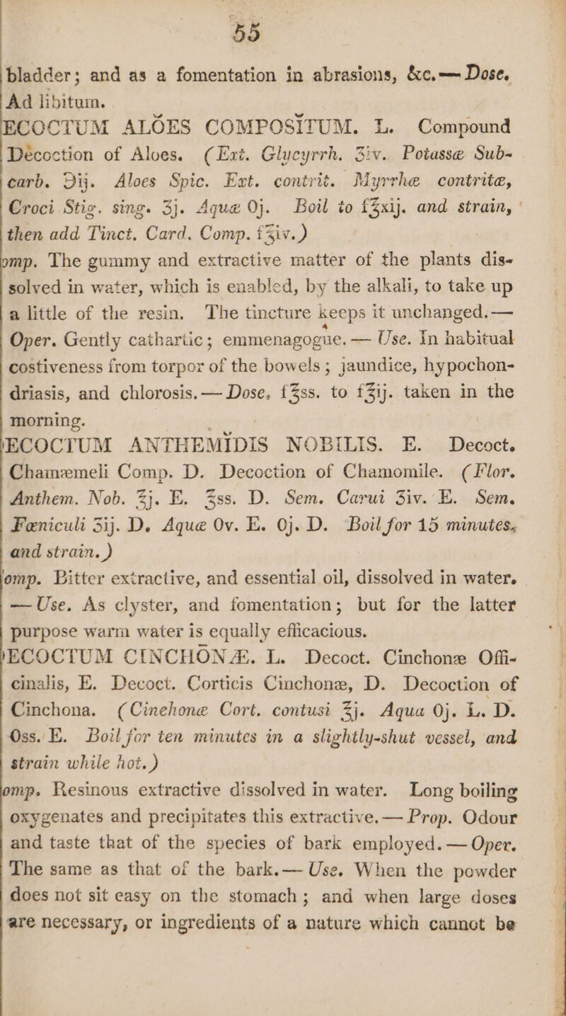 bladder; and as a fomentation in abrasions, &amp;c.— Dose. Ad libitum. COCTUM ALOES COMPOSITUM. L. Compound Décoction of Aloes. (Ext. Glucyrrh. 3iv. Potasse Sub- carb. Dij. Aloes Spic. Ext. contrit. Myrrhe contrite, Croci Stig. sing. 3}. Ague 0}. Boil to £3xij. and strain, ' then add Tinct, Card, Comp. tiv.) p. The gummy and extractive matter of the plants dis- solved in water, which is enabled, by the alkali, to take up a little of the resin. The tincture keeps it unchanged. — Oper. Gently cathartic ; emmenagogiie. — Use. In habitual costiveness from torpor of the bowels ; jaundice, hypochon- driasis, and chlorosis. — Dose. f%ss. to f3ij. taken in the morning. , ECOCTUM ANTHEMIDIS NOBILIS. E. Decoct. Chamemeli Comp. D. Decoction of Chamomile. (Flor. Anthem. Nob. 2}. E. 3ss. D. Sem. Carui Ziv. E. Sem. Feniculi 3ij.D. Aque Ov. E. 0}. D. Boil for 15 minutes. and strain. ) romp. Bitter extractive, and essential oil, dissolved in water. — Use. As clyster, and fomentation; but for the latter purpose warm water is equally efficacious. /ECOCTUM CINCHONZ. L. Decoct. Cinchone Offi- cinalis, E. Decoct. Corticis Cinchone, D. Decoction of Cinchona. (Cinehone Cort. contusi 3}. Aqua 0j. LD. Oss. E. Boil for ten minutes in a slightly-shut vessel, and strain while hot.) mp. Resinous extractive dissolved in water. Long boiling oxygenates and precipitates this extractive. — Prop. Odour and taste that of the species of bark employed. — Oper. The same as that of the bark.— Use. When the powder does not sit easy on the stomach; and when large doses are necessary, or ingredients of a nature which cannot be