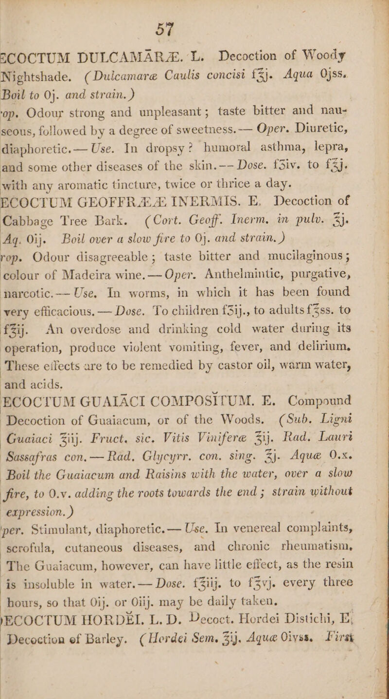 SCOCTUM DULCAMARZE. L. Decoction of Woody Nightshade. (Duicamare Caulis concist £3). Aqua Ojss. Boil to Oj. and strain. ) op. Odour strong and unpleasant; taste bitter and nau- seous, followed by a degree of sweetness. — Oper. Diuretic, diaphoretic.— Use. In dropsy? humoral asthma, lepra, and some other diseases of the skin.—- Dose. f3iv. to £3j. with any aromatic tincture, twice or thrice a day. ECOCTUM GEOFFRA A INERMIS. E, Decoction of Cabbage Tree Bark. (Cort. Geoff. Inerm, in pulv. 3). Ag. Oij. Boil over a slow fire to 0}. and strain. ) rop. Odour disagreeable ; taste bitter and mucilaginous ; colour of Madeira wine.— Oper. Anthelmintic, purgative, ‘parcotic.— Use. In worms, in which it has been found very efficacious. — Dose. To children f3ij., to adults fZss. to £Zij. An overdose and drinking cold water during its operation, produce violent vomiting, fever, and delirium, These eilects are to be remedied by castor oil, warm water, and acids, ECOCTUM GUAIACI COMPOSITUM. E. Compound Decoction of Guaiacum, or of the Woods. (Sub. Ligni Guaiaci Ziij. Fruct. sic. Vitis Vinifere 3ij. Rad. Lauri Sassafras con.— Rad, Glycyrr. con. sing. 3). Aque 9.x. Boil the Guaiacum and Raisins with the water, over a slow Sire, to 0.v. adding the roots towards the end ; strain without expression. ) per. Stimulant, diaphoretic.— Use, In venereal eee scrofula, cutaneous diseases, and chronic rheumatism, The Guaiacum, however, can have little effect, as the resin is insoluble in water.— Dose. f3iij. to {3vj. every three hours, so that Oij. or Oli). may be daily taken. YECOCTUM HORDEIL. L. D. Decoct. Hordei Distichi, E; | Decoction ef Barley. ( Hordei Sem. 3ij, Aqua Oiyss. First