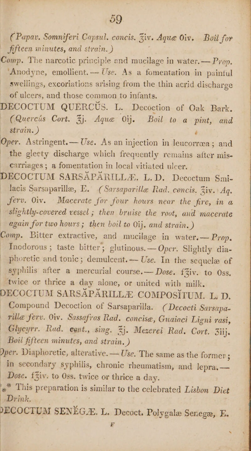 €Papav. Somniferi Capsul. concis. six. Aque Oiv. Ball for Jifteen minutes, and strain. ) Comp. The narcotic principle and mucilage in water.— Prop. ‘Anodyne, emollient.— Use. As a fomentation in paintul swellings, excoriations arising from the thin acrid discharge of ulcers, and those common to infants. DECOCTUM QUERCUS. L. Decoction of Oak Bark. (Querciis Cort. 3j. Aque Oij. Boil to a pint, and | strain. ) é Oper. Astringent.— Use. As an injection in leucorreea ; and the gleety discharge which frequently remains after mis- carriages; a fomentation in local vitiated ulcer. 4 DECOCTUM SARSAPARILLA. L.D. Decoctum Smi- lacis Sarsaparille, E. (Sarsaparille Rad. concis. Ziv.’ Aq. ferv. Oiv. Macerate for four hours near the fire, in a slightly-covered vessel ; then bruise the root, and macerate again for two hours ; then boil to Oij. and strain. ) Comp. Bitter extractive, and mucilage in water. — Prop. Tnodorous ; taste bitter’; glutinous. — Oper. Slightly dia- - pheretic and tonic; demulcent.— Use. In the sequele of syphilis after a mercurial course.— Dose. fZiv. to Oss. twice or thrice a day alone, or united with milk. DECOCTUM SARSAPARILLA COMPOSITUM. L, D. _ Compound Decoction of Sarsaparilla. (Decocti Sar sapa- ville ferv. Oiv. Sassafras Rad. concise, Guaiaci Ligni rasi, | Glycyrr. Rad. egnt., sing. 3}. Mezerei Rad. Cort. Silj. Boil fifteen minutes, and strain. ) Dper. Diaphoretic, alterative.— Use. The same as the former : ; in secondary syphilis, chronic rheumatism, and lepra, — | Dose. £Ziv. to Oss. twice or thrice a day. «”* This preparation is eae to the celebrated Lisbon Diet Drink. YECOCTUM SENEG. L. Decoct, Polygale Senege, E, FB