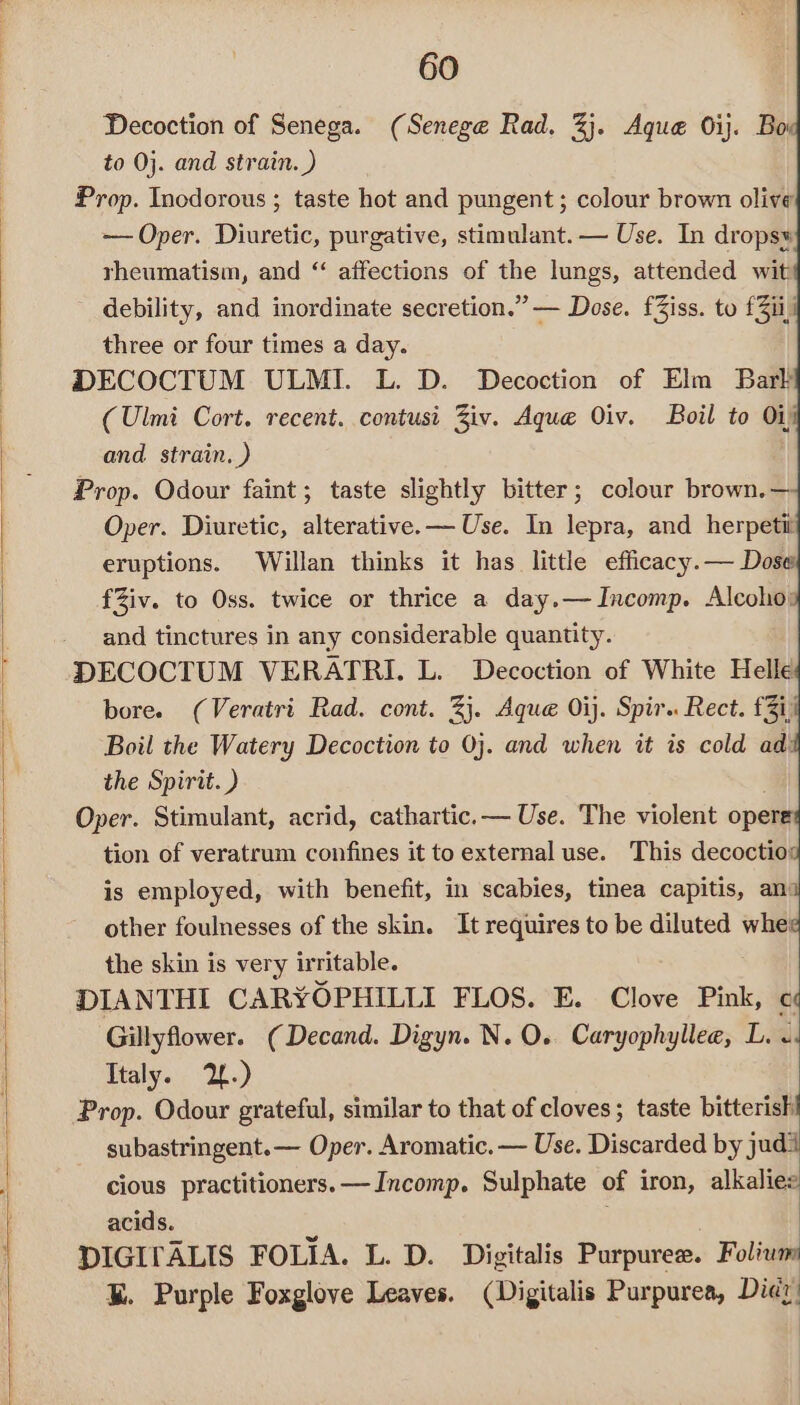 Decoction of Senega. (Senege Rad. 3%}. Aque 0ij. Boi to 0j. and strain. ) Prop. Incdorous ; taste hot and pungent; colour brown olive — Oper. Diuretic, purgative, stimulant. — Use. In drops» rheumatism, and “ affections of the lungs, attended wit: debility, and inordinate secretion.” — Dose. fZiss. to £3ii three or four times a day. DECOCTUM ULMI. L. D. Decoction of Elm Bark (Ulmi Cort. recent. contusi Ziv. Aque Oiv. Boil to O11! and. strain. ) Prop. Odour faint; taste slightly bitter; colour brown.— Oper. Diuretic, alterative.— Use. In lepra, and herpetit eruptions. Willan thinks it has little efficacy.— Dose fZiv. to Oss. twice or thrice a day.—Incomp. Alcoho: and tinctures in any considerable quantity. DECOCTUM VERATRI. L. Decoction of White Helle bore. (Veratri Rad. cont. 2}. Aque Oij. Spir.. Rect. £3i, Boil the Watery Decoction to 0j. and when it is cold ad the Spirit. ) Oper. Stimulant, acrid, cathartic.— Use. The violent opere tion of veratrum confines it to external use. This decoctios is employed, with benefit, in scabies, tinea capitis, an: other foulnesses of the skin. It requires to be diluted whe the skin is very irritable. DIANTHI CARYOPHILLI FLOS. E. Clove Pink, « Gillyflower. (Decand. Digyn. N.O. Caryophyllee, L. «. Italy. 2.) Prop. Odour grateful, similar to that of cloves; taste bitterish! subastringent.— Oper. Aromatic. — Use. Discarded by judi cious practitioners. —Incomp. Sulphate of iron, alkalies acids. | DIGIFALIS FOLIA. L. D. Digitalis Purpuree. Folium K. Purple Foxglove Leaves. (Digitalis Purpurea, Didy