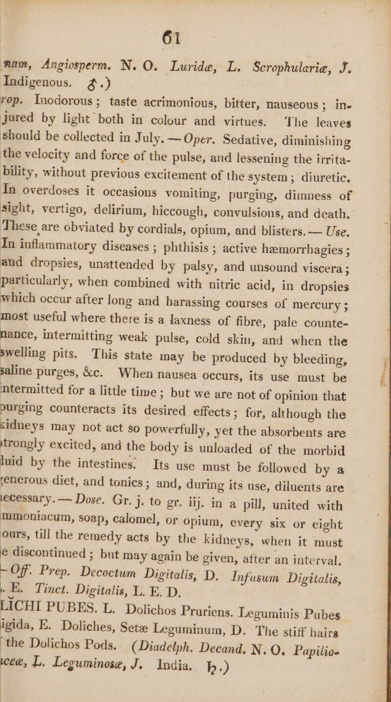 nan, Angiosperm. N. O. Luride, L. Scrophularie, J. Indigenous. ~%.) rop. Inodorous ; taste acrimonious, bitter, nauseous ; Ne Jared by light both in colour and virtues. The leaves should be collected in July. ~ Oper. Sedative, diminishing the velocity and force of the pulse, and lessening the irrita- bility, without previous excitement of the system ; diuretic. Tn overdoses it occasions vomiting, purging, dimness of sight, vertigo, delirium, hiccough, convulsions, and death. These are obviated by cordials, opium, and blisters. — Use, In inflammatory diseases ; phthisis ; active hemorrhagies ; and dropsies, unattended by palsy, and unsound viscera ; particularly, when combined with nitric acid, in dropsies which occur after long and harassing courses of mercury ; most useful where there is a laxness of fibre, pale counte- nance, intermitting weak pulse, cold skin, and when the swelling pits. This state may be produced by bleeding, saline purges, &amp;c. When nausea occurs, its use must be mtermitted for a little time ; but we are not of opinion that ourging counteracts its desired effects ; for, although the &lt;idneys may not act so powerfully, yet the absorbents are strongly excited, and the body is unloaded of the morbid luid by the intestines. Its use must be followed by a senerous diet, and tonics; and, during its use, diluents are ecessar'y.— Dose. Gr. j. to gr. iij. in a pill, united with mmoniacum, soap, calomel, or opium, every six or eight ours, till the remedy acts by the kidneys, when it must é discontinued ; but may again be given, after an interval. ~ Of. Prep. Decoctum Digitalis, D. Infusum Digitalis, » E. Tinet. Digitalis, L. E. D. LICHI PUBES. L. Dolichos Prariens. Leguminis Pubes igida, E. Doliches, Setze Leguminum, D. The stiff hairs “the Dolichos Pods, (Diadelph. Decand. N. O. Papilio- wee, L. Leguminosa, J. India. h.) vie