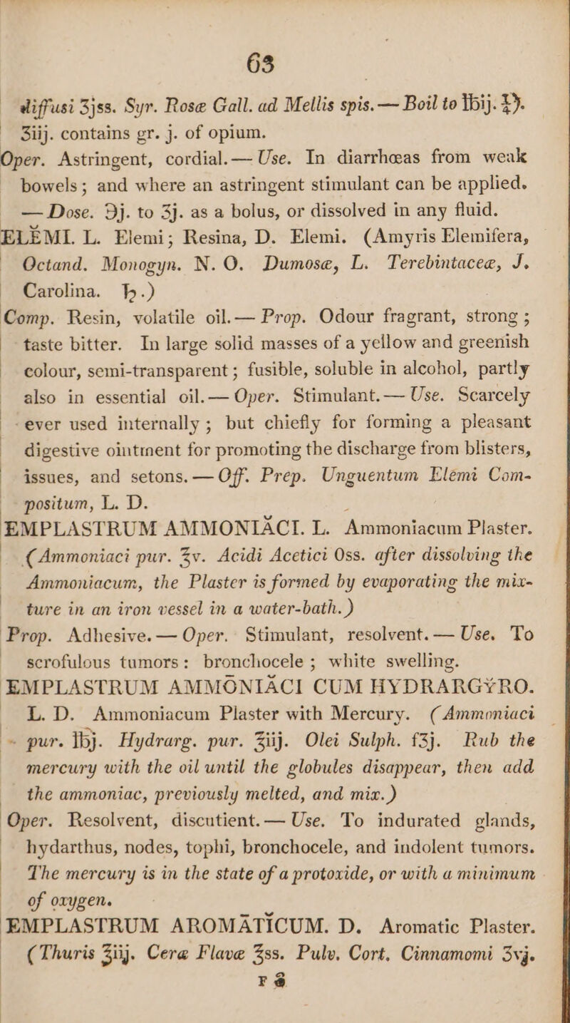 diffusi 3jss. Syr. Rose Gall. ad Mellis spis.— Boil to thi). £). - Bij. contains gr. j. of opium. Oper. Astringent, cordial.— Use. In diarrheeas from weak bowels ; and where an astringent stimulant can be applied. - — Dose. 9j. to 3j. as a bolus, or dissolved in any fluid. ELEML L. Elemi; Resina, D. Elemi. (Amyris Elemifera, ~— Octand. Monogyn. N.O. Dumose, L. Terebintacee, J. Carolina. .) Comp. Resin, volatile oil.— Prop. Odour fragrant, strong ; ‘taste bitter. In large solid masses of a yellow and greenish colour, semi-transparent ; fusible, soluble in alcohol, partly also in essential oil.— Oper. Stimulant.— Use. Scarcely -ever used internally ; but chiefly for forming a pleasant digestive ointment for promoting the discharge from blisters, issues, and setons.— Off. Prep. Unguentum Elemt Com- positum, L. D. EMPLASTRUM AMMONIACL. L. Ammoniacum Plaster. (Ammoniaci pur. Zv. Acidi Acetici Oss. after dissolving the Ammoniacum, the Plaster is formed by evaporating the mix- ture in an iron vessel in a water-bath. ) Prop. Adhesive.— Oper. Stimulant, resolvent.— Use. To scrofulous tumors: bronchocele ; white swelling. EMPLASTRUM AMMONIACI CUM HYDRARGY¥RO. L. D. Ammoniacum Plaster with Mercury. (Ammoniaci _ is pur. Ibj. Hydrarg. pur. Ziij. Olei Sulph. £3j. Rub the mercury with the oil until the globules disappear, then add the ammoniac, previously melted, and miz.) Oper. Resolvent, discutient.— Use. To indurated glands, hydarthus, nodes, tophi, bronchocele, and indolent tumors. The mercury is in the state of a protoxide, or with a minimum of orygen. EMPLASTRUM AROMATICUM. D. Aromatic Plaster. (Thuris 3iij. Cer@ Flave 3ss. Pulv, Cort, Cinnamomi 3yj. Fé