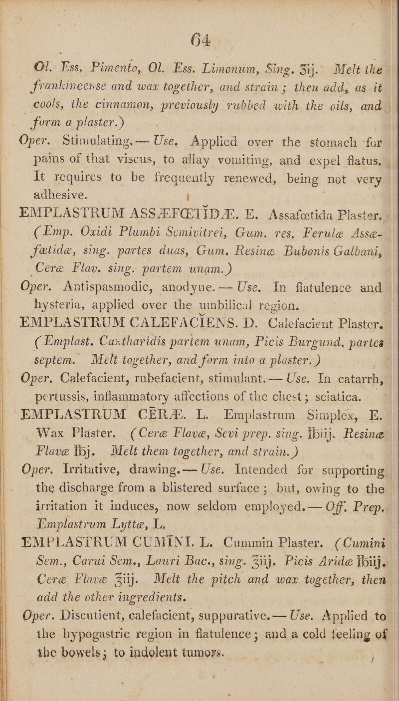 Ol. Ess, Pimento, Ol. Ess. Limonun, Sing. 3ij.. Melt the | frankincense and wax together, and strain ; then add, as it cools, the cinnamon, previously rubbed with the oils, and form a plaster.) Oper. Stimulating. — Use, Applied over the stomach -for pains of that viscus, to allay vomiting, and expel flatus, It requires to be frequently renewed, being not very adhesive. i EMPLASTRUM ASSAF@VIDE. E. Assafcetida Plaster. (Emp. Oxidi Plumbi Semivitrei, Gum. res, Ferule Asse- fotide, sing. partes duas, Gum. Resine Bubonis Galbani, Cere Flav. sing. partem wnam.) Oper. Antispasmodic, anodyne.— Use. In flatulence and hysteria, applied over the urnbilical region, EMPLASTRUM CALEFACIENS. D. Calefacieut Plaster, (Emplast. Cantharidis partem unam, Picis Burgund, partes septem. Melt together, and form into a plaster. ) Oper. Calefacient, rubefacient, stimulant. — Use. In catarrh, pertussis, inflammatory affections of the chest; sciatica. EMPLASTRUM CER. L. Emplastrum Simplex, E. Wax Plaster, (Cere Fave, Sevi prep. sing. tbiij. Resine Flave tbj. Melt them together, and strain. ) Oper. Ivritative, drawing. — Use. Intended for supporting the discharge from a blistered surface ; but, owing to the irritation it induces, now seldom employed.— Off. Prep, Emplastrum Lytte, L. EMPLASTRUM CUMINI. L. Cummin Plaster. (Cumini Sem., Carui Sem., Lauri Bac., sing. Ziij. Picis Aride Thiij. Cereé Flave Ziij. Melt the pitch and wax. together, then add the other ingredients. Oper. Discutient, calefacient, suppurative. — Use. Applied to — the hypogastric region in flatulence; and a cold feeling of the bowels; to indolent tumors. iF