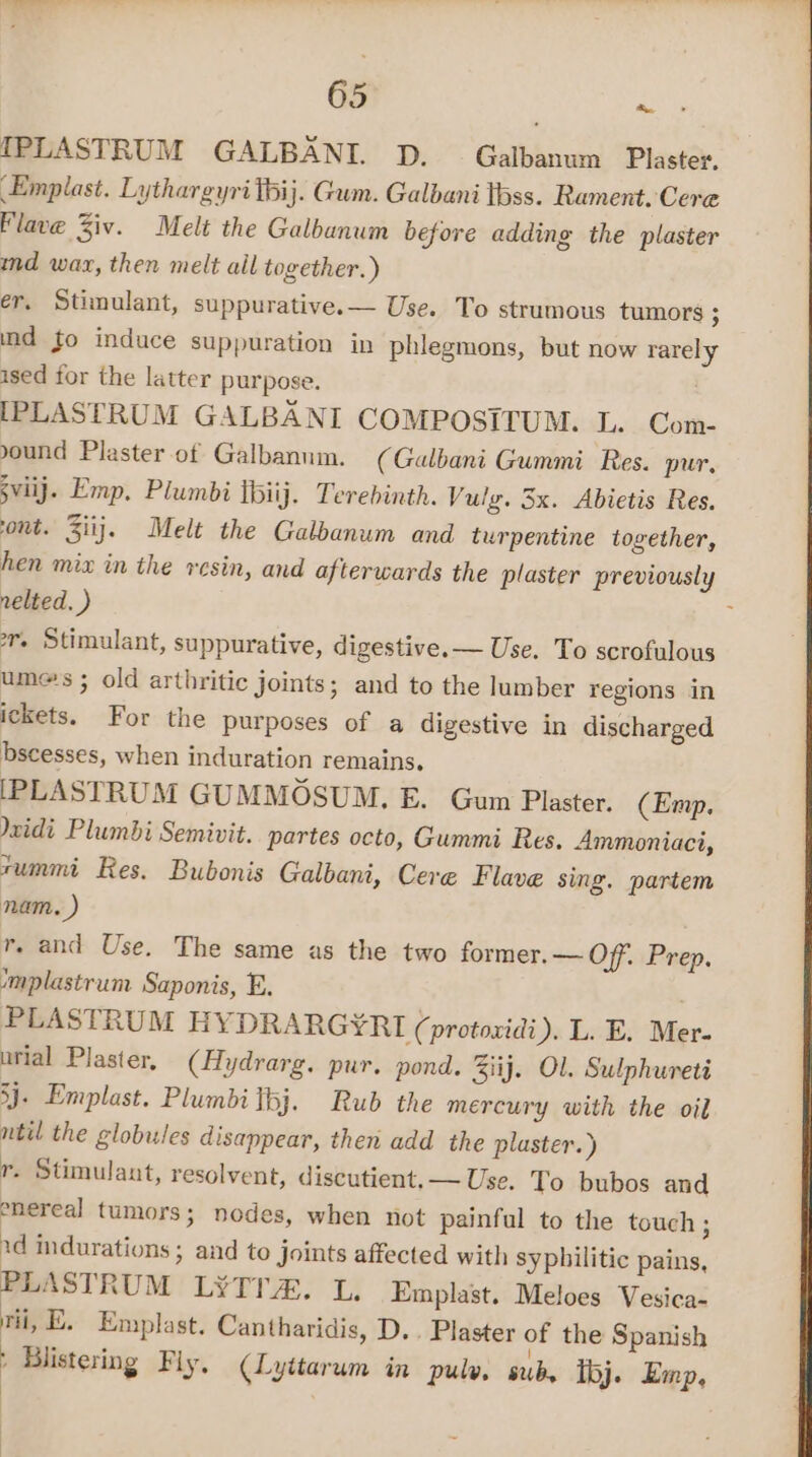 IPLASTRUM GALBANI. D. Galbanum Plaster, Emplast. Lythargyri thij. Gum. Galbani tbss. Rament. Cere lave Ziv. Melt the Galbanum before adding the plaster ind wax, then melt all together.) er, Stimulant, suppurative.— Use. To strumous tumors ; ind fo induce suppuration in phlegmons, but now rarely ised for the latter purpose. IPLASTRUM GALBANI COMPOSITUM. L. Com ound Plaster of Galbannin. (Galbani Gummi Res. pur, sviij. Emp, Plumbi tbiij. Terebinth. Vulg. 3x. Abietis Res. ont. Ziij. Melt the Galbanum and turpentine together, hen mix in the resin, and afterwards the plaster previously nelted. ) rv. Stimulant, suppurative, digestive. — Use. To scrofulous umes ; old arthritic joints; and to the lumber regions in ickets. For the purposes of a digestive in discharged bscesses, when induration remains. [PLASTRUM GUMMOSUM. E. Gum Plaster. (Emp. \xidi Plumbi Semivit. partes octo, Gummi Res. Ammoniaci, rummi Res. Bubonis Galbani, Cere Flave sing. partem nam. ) r. and Use. The same as the two former. — Off. Prep. mplastrum Saponis, E. . PLASTRUM HYDRARG¥RI (protoxidi). L. E. Mer- urial Plaster, (Hydrarg. pur. pond. Ziij. Ol. Sulphureti 3j- Emplast. Plumbitbj. Rub the mercury with the oil ntil the globules disappear, then add the plaster.) r. Stimulant, resolvent, discutient, — Use. To bubos and enereal tumors; nodes, when not painful to the touch; ad indurations; and to Joints affected with syphilitic pains, PLASTRUM L¥ITA. L. Emplast. Meloes Vesica. ri, E. Emplast. Cantharidis, D.. Plaster of the Spanish : Blistering Fly, (Lyitarum in pulw, sub, loj. Emp, ‘