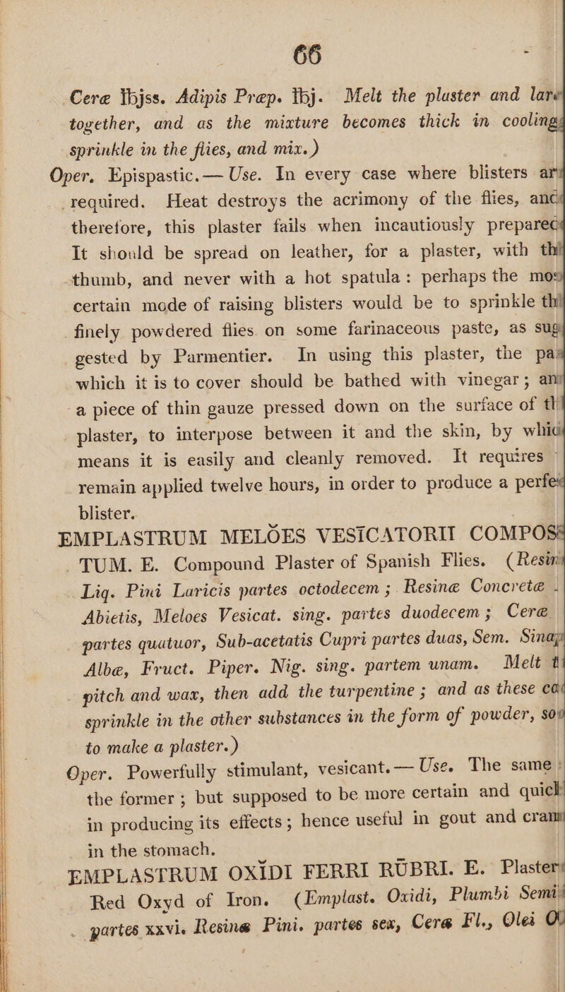 -Cere Yhjss. Adipis Prep. thj. Melt the pluster and lare together, and as the mixture becomes thick in coolin sprinkle in the flies, and mix. ) Oper. Epispastic.— Use. In every case where blisters ar _required. Heat destroys the acrimony of the flies, anc therefore, this plaster fails when incautiously prepare¢ It should be spread on leather, for a plaster, with thi thumb, and never with a hot spatula: perhaps the mos certain mode of raising blisters would be to sprinkle thi finely powdered flies. on some farinaceous paste, as sug gested by Parmentier. In using this plaster, the pas which it is to cover should be bathed with vinegar; am a piece of thin gauze pressed down on the surface of th plaster, to interpose between it and the skin, by whid means it is easily and cleanly removed. It requires © remain applied twelve hours, in order to produce a perfe: blister.. EMPLASTRUM MELOES VESICATORIIT COMPO TUM. E. Compound Plaster of Spanish Flies. (Resin Lig. Pini Laricis partes octodecem ; Resine Concret@ - | Abietis, Meloes Vesicat. sing. partes duodecem; Cer@ | partes quatuor, Sub-acetatis Cupri partes duas, Sem. Sina; Albe, Fruct. Piper. Nig. sing. partem unam. Melt t pitch and wax, then add the turpentine ; and as these ea | sprinkle in the other substances in the form of powder, sov to make a plaster.) Oper. Powerfully stimulant, vesicant. — Use. The same : the former ; but supposed to be more certain and quich in producing its effects; hence useful in gout and crane in the stomach. . | EMPLASTRUM OXIDI FERRI RUBRI. E. Plaster Red Oxyd of Iron. (Emplast. Oxidi, Plumbi Semi’ _ partes xxvie Resine Pini. partes sex, Cera Fl., Olei OO