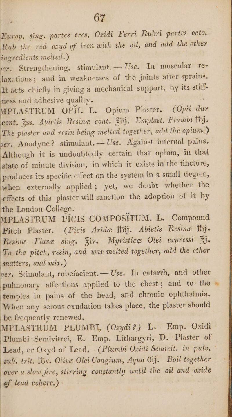 Europ. sing. partes tres, Oxidi Ferri Rubri partes octo. Rub the red oayd of iron with the oil, and add the other ingredients melted. ) yer. Strengthening, stimulant. — Use. In muscular re- Jaxations; and in weaknesses of the joints after sprains. Tt acts chiefly in giving a mechanical support, by its stitf- mess and adhesive quality. MPLASTRUM OPIL. L. Opium Plaster, (Opti dur cont. %ss. Abietis Resine cont. Zi\j. Emplast. Plumbi tj. The plaster aud resin being melted together, add the opium.) per. Anodyne? stimulant. — Use. Against internal pains. Although it is undoubtedly certain that opium, in that state of minute division, in which it exists in the tincture, produces its specific effect on the system in a small degree, when externally applied; yet, we doubt whether the effects of this plaster will sanction the adoption of it by the London College. MPLASTRUM PICIS COMPOSITUM. L. Compound Pitch Plaster. (Picis Aride bij. Abietis Resine ‘Thy. Resine Flave sing. Ziv. Myristice Olei expressi 3). To the pitch, resin, and wax melted together, add the other matters, and mix.) per. Stimulant, rubefacient.— Use. In catarrh, and other pulmonary affections applied to the chest; and to the temples in pains of the head, and chronic ophthalmia, When any serous exudation takes place, the plaster should be frequently renewed. MPLASTRUM PLUMBI, (Oxrydi?) L. Emp. Oxidi Plumbi Semivitrei, E. Emp. Lithargyri, D. Plaster of Lead, or Oxyd of Lead, (Plumbi Oxidi Semivit. in pulv, sub. trit. Ibv. Olive Olei Congium, Aqua Oij. Boil together over a slow fire, stirring constantly until the oil and oxide gf lead cohere,)