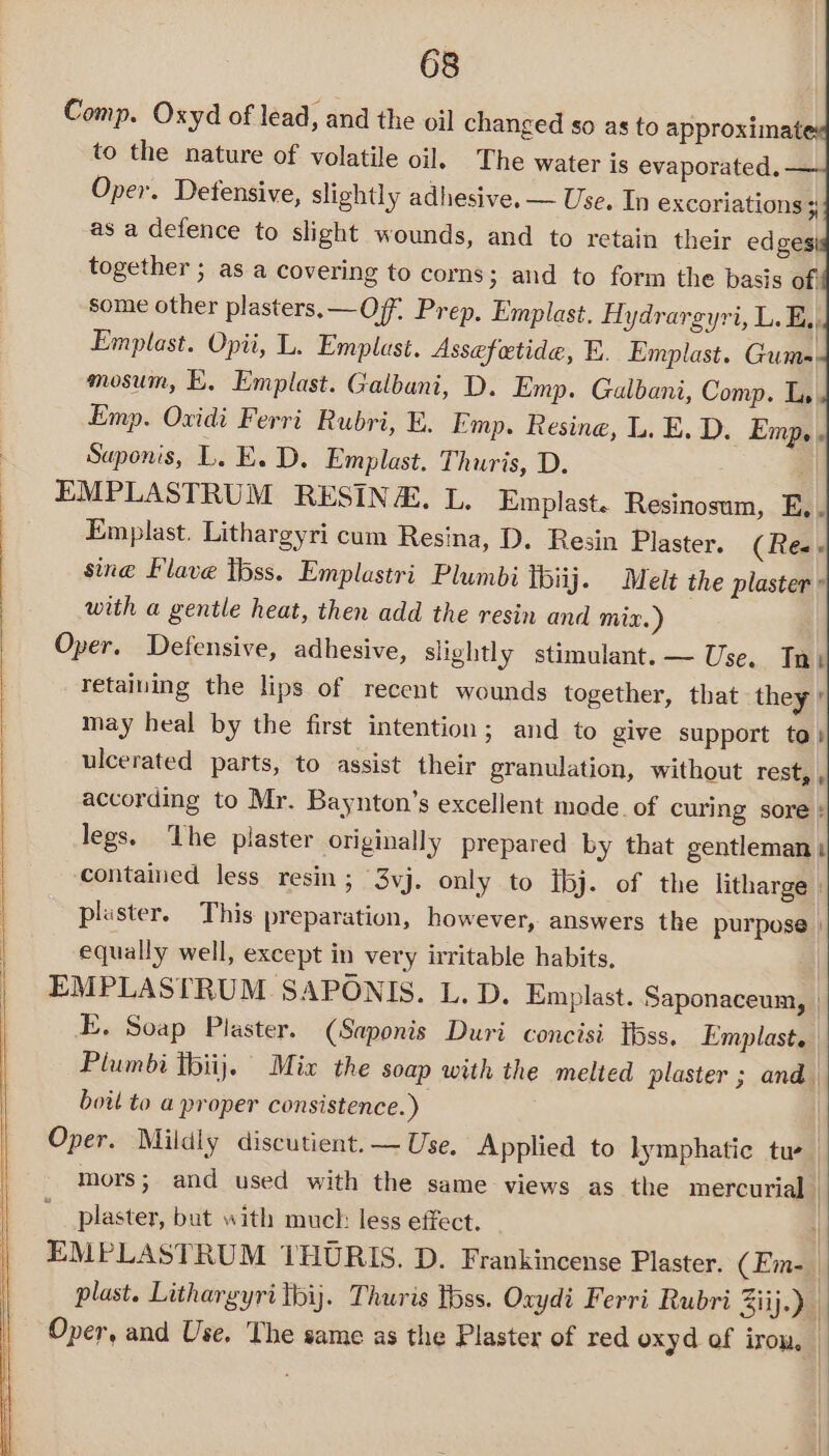 Comp. Oxyd of lead, and the oil changed so as to approximat to the nature of volatile oil. The water is evaporated. Oper. Detensive, slightly adhesive. — Use. Tn excoriations + as a defence to slight wounds, and to retain their edges together ; as a covering to corns; and to form the basis of: some other plasters. —Off, Prep, Emplast. Aydrargyri, L. E,, Emplast. Opii, L. Emplast. Assefetide, E. Emplast. Gums. mosum, E, Emplast. Galbani, D. Emp. Gualbani, Comp. Ly Emp. Oxidi Ferri Rubri, E. Emp. Resine, L. E. D. Emp. . Saponis, L. E. D. Emplast. Thuris, D. EMPLASTRUM RESINA, L. Emplast. Resinosum, E.. Emplast. Lithargyri cum Resina, D. Resin Plaster. (Ree sine lave tbss. Emplastri Plumbi thiij. Melt the plaster ° with a gentle heat, then add the resin and mix.) Oper. Defensive, adhesive, slightly stimulant. — Use. Ta) retaiuing the lips of recent wounds together, that they’ may heal by the first intention; and to give support to! ulcerated parts, to assist their granulation, without rest, , according to Mr. Baynton’s excellent mode. of curing sore : legs. ‘The plaster originally prepared by that gentleman: contained less resin ; 3vj. only to ibj. of the litharge ; plaster. This preparation, however, answers the purpose | equally well, except in very irritable habits, EMPLASTRUM SAPONIS. L. D. Emplast. Saponaceum, | E. Soap Plaster. (Saponis Duri concisi tbss. Emplast. Plumbi tbiij}. Mix the soap with the melted plaster ; and boit to a proper consistence.) Oper. Mildly discutient. — Use. Applied to lymphatic tue mors; and used with the same views as the mercurial | plaster, but with much less effect. | EMPLASTRUM THURIS. D. Frankincense Plaster. (Em-_ plast. Lithargyri thij. Thuris tbss. Oxydi Ferri Rubri Ziij-) Oper, and Use. The same as the Plaster of red oxyd of iron, i