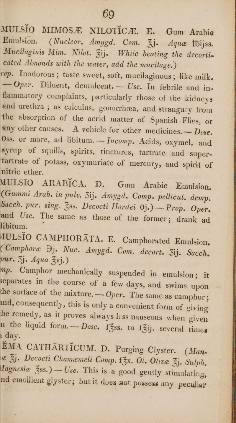 MULSIO MIMOSH NILOTICH. E. Gum Arabie Emulsion. (Nucleor, Amygd. Com. 3j. Aque ibijss. Mucilaginis Mim. Nilot. 3ij. While beating the decorti- cated Almonds with the water, add the mucilage. ) rop. Inodorous ; taste sweet, soft, mucilaginous ; like milk, —Oper. Diluent, demulcent. — Use. In febrile and in- flammatory complaints, particularly those of the kidneys and urethra ; as calculus, gonorrhea, and strangury from the absorption of the acrid matter of Spanish Flies, or any other causes. A vehicle for other medicines. — Dose. Oss. or more, ad libitum. — Incomp. Acids, oxymel, and syrup of squills, spirits, tinctures, tartrate and super- tartrate of potass, oxymuriate of mercury, and spirit of nitric ether. MULSIO ARABICA. D. Gum Arabic Emulsion, (Gummi Arab. in pulv. Sij. Amygd. Comp. pellicul. demp, Sacch. pur. sing. 3ss. Decocti Hordei Oj.) — Prop. Oper. and Use. The same as those of the former &gt; drank ad libitum. MULSIO CAMPHORATA. E. Camphorated Emulsion, (Camphore Dj. Nue. Amygd. Com. decort. 3ij. Sacch, pur. 3j. Aqua vj.) mp. Camphor mechanically suspended in emulsion ; it separates in the course of a few days, and swims upon the surface of the mixture, — Oper. The same as camphor ; and, consequently, this is onl y 4 convenient form of giving he remedy, as it proves always less nauseous when given n the liquid form. — Dose. f3ss. to £3ij. several times 1 day. EMA CATHARTICUM. D. Purging Clyster. (Man- @ 3). Decocti Chamemeli Comp. £3x. Ol. Olive 3j. Sulph. Magnesie Zss.)— Use. This isa good gently stimulating, nd emollient glyster; butit does not possess any peculiar