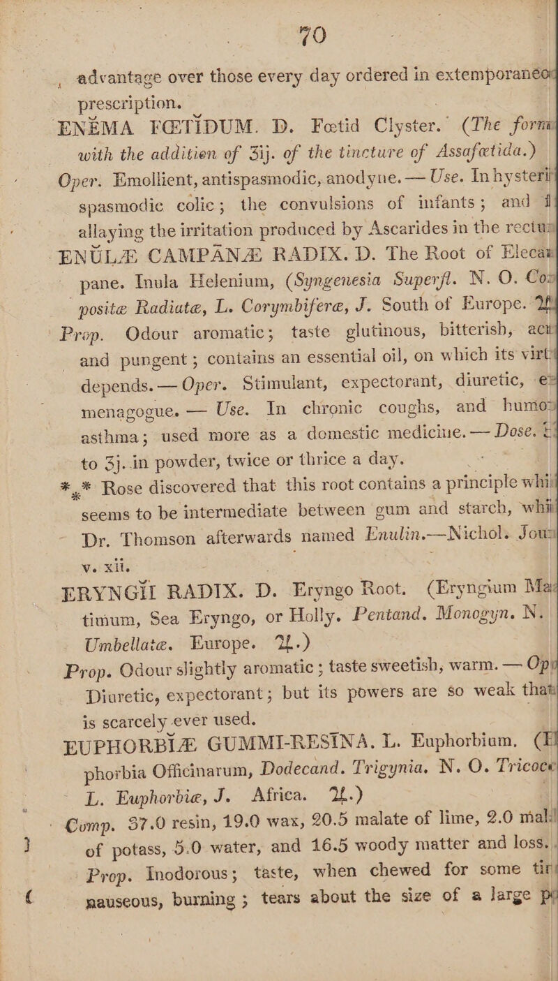 advantage over those every day ordered in extemporaneo prescription. ‘ENEMA FC:TIDUM. D. Feetid Clyster.” (The forna with the additien of 3ij. of the tincture of Assafetida.) Oper. Emollient, antispasmodic, anodyne. — Use. In hysteri spasmodic colic; the convulsions of infants; and di allaying the irritation produced by Ascarides in the rectus -ENULE CAMPANA RADIX. D. The Root of Elecat pane. Inula Helenium, (Syngenesia Superfil. N. O. Cow posite Radiate, L. Corymbifere, J. South of Europe. 2f Prop. Odour aromatic; taste glutinous, bitterisb, act and pungent; contains an essential oil, on which its virt depends. — Oper. Stimulant, expectorant, diuretic, €® menagogue. — Use. In chronic coughs, and humo asthma; used more as a domestic medicine. — Dose. ©: to 3j..in powder, twice or thrice a day. *,* Rose discovered that this root contains a principle whij seems to be intermediate between gum and starch, whi Dr. Thomson afterwards named Enulin.—Nichol. Jous v. xii. 3 cat ERYNGIL RADIX. D. Eryngo Root. (Eryngium Ma timum, Sea Eryngo, or Holly. Pentand. Menogyn. N. Umbellate. Europe. 2.) Prop. Odour slightly aromatic ; taste sweetish, warm. — Op! Diuretic, expectorant ; but its powers are so weak thati is scarcely ever used. EUPHORBIZ GUMMI-RESINA. L. Euphorbium, (1 phorbia Officinarum, Dodecand. Trigynia. N. O. Tricoce L. Euphorbia, J. Africa. 2.) | Comp. 37.0 resin, 19.0 wax, 20.5 malate of lime, 2.0 mal! of potass, 5.0 water, and 16.5 woody matter and loss. . Prop. Inodorous; taste, when chewed for some tins nauseous, burning ; tears about the size of a large pe