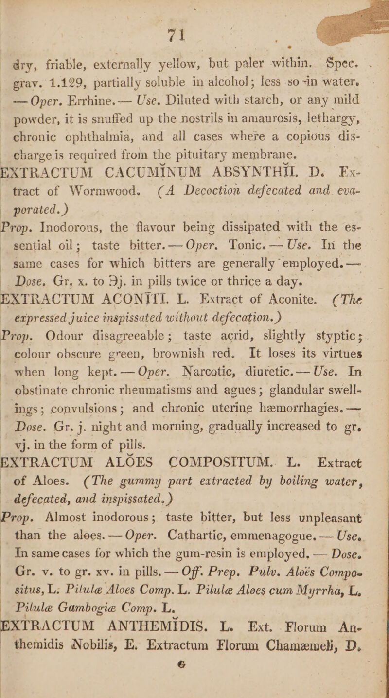 » 3 Cea a ek gt dry, friable, externally yellow, but paler within. Spee. grav. 1.129, partially soluble in alcohol; less so ~in water. - — Oper. Errhine. — Use. Diluted with starch, or any mild powder, it is snuffed up the nostrils in amaurosis, lethargy, chronic ophthalmia, and all cases where a copious dis- _ charge is required from the pituitary membrane. : EXTRACTUM CACUMINUM ABSYNTHII. D. Ex- tract of Wormwood. (A Decoction rs oraee and. eva- porated. ) Prop. Inodorous, the flavour being Frcs eee with the es- sential oil; taste bitter. — Oper. Tonic. — Use.” Uni the same cases for which bitters are generally” employed, — Dose, Gr, x. to 9j. in pills twice or thrice a day. EXTRACTUM ACONITI. L. Extract of Aconite. (The expressed juice inspissated without defecation. ) | Prop. Odour disagreeable; taste acrid, slightly styptic; | colour obscure green, brownish red, It loses its virtues when long kept. — Oper. Narcotic, diuretic. — Use. In obstinate chronic rheumatisms and agues; glandular swell- ings ; convulsions; and chronic uterine hemorrhagies. — Dose. Gr. j. night and morning, gradually increased to gr. vj. in the form of pills. EXTRACTUM ALOES COMPOSITUM. L. Extract of Aloes. (The gummy part extracted by boiling water, defecated, and inspissated. ) Prop. Almost inodorous; taste bitter, but less unpleasant than the aloes.— Oper. Cathartic, emmenagogue. — Use,. Tn same cases for which the gum-resin is employed, — Dose. _ Gr. v. to gr. xv. in pills. — Off. Prep. Pulv. Aloés Compos situs, L; Pilule Aloes Comp. L. Pilule Aloes cum Myrrha, L, Pilule Gambogie Comp. L. Sinacron ANTHEMIDIS. L. Ext. Florum An- themidis Nobilis, E. Extractum Florum Chamemeli, D, P ,