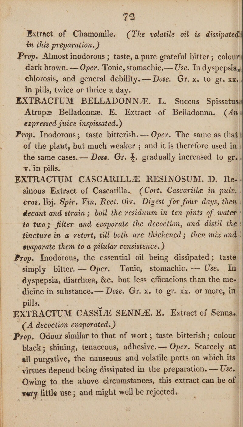 | Extract of Chamomile. (The volatile oil is dissipate in this preparation, ) Prop. Almost inodorous ; taste, a pure grateful bitter; colour dark brown. — Oper. Tonic, stomachic.— Use. In dyspepsia, chlorosis, and general debility.— Dose. Gr. x. to gr. xx. in pills, twice or thrice a day. EXTRACTUM BELLADONN/Z. L. Succus Spissatus} Atrope Belladonne. E. Extract of Beiladonna. (An of the plant, but much Ae ; and it is therefore used in) the same cases. — Dose. Gr. 4. gradually increased to gr... v. in pills. EXTRACTUM CASCARILLA: RESINOSUM. D. Re-- sinous Extract of Cascarilla. (Cort. Cascarille in pulv. , eras. I6j. Spir. Vin. Rect. Oiv. Digest for four days, then | decant and strain ; boil the residuum in ten pints of water ' to two; filter and evaporate the decoction, and distil the: tincture in a retort, till both are thickened; then mix and evaporate them to a pilular consistence. ) Prop. Inodorous, the essential oil being dissipated; taste simply bitter. — Oper. Tonic, stomachic. — Use. In dyspepsia, diarrhea, &amp;c. but less efficacious than the me- dicine in substance. — Dose. Gr. x. to gr. xx. or more, in| pills. . _ EXTRACTUM CASSLA SENNA, E. Extract of Senna. (A decoction evaporated. ) black; shining, tenaceous, adhesive. — Oper. Scarcely at all purgative, the nauseous and volatile parts on which its | virtues depend being dissipated in the preparation. — Use. | Owing to the above circumstances, this extract can be of very little use; and might well be rejected.