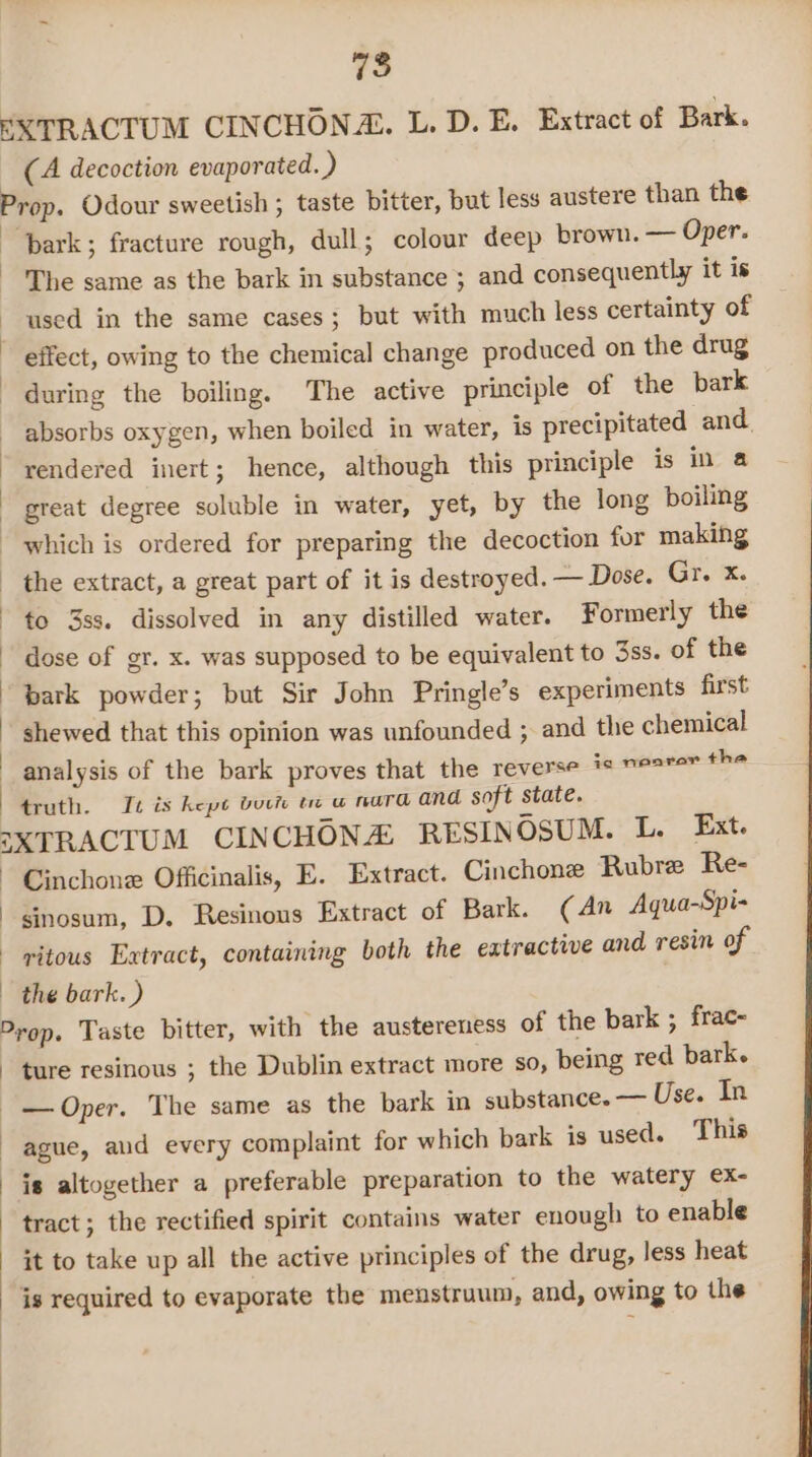 75 EXTRACTUM CINCHONZ. L. D. E. Extract of Bark. (A decoction evaporated. ) Prop. Odour sweetish ; taste bitter, but less austere than the | ‘bark; fracture rough, dull; colour deep brown. — Oper. The same as the bark in substance ; and consequently it is used in the same cases; but with much less certainty of effect, owing to the chemical change produced on the drug during the boiling. The active principle of the bark absorbs oxygen, when boiled in water, is precipitated and. rendered inert; hence, although this principle is in a great degree soluble in water, yet, by the long boiling which is ordered for preparing the decoction for making - the extract, a great part of it is destroyed. — Dose. Gr. x. ~ to 3ss. dissolved in any distilled water. Formerly the - dose of gr. x. was supposed to be equivalent to 3ss. of the bark powder; but Sir John Pringle’s experiments first shewed that this opinion was unfounded ; and the chemical analysis of the bark proves that the reverse is ne2rer the truth. It is kept borr te w nara and soft state. =XTRACTUM CINCHON RESINOSUM. L. Ext. - Cinchone Officinalis, E. Extract. Cinchone Rubre Re- sinosum, D. Resinous Extract of Bark. (An Aqua-Spi- - pitous Extract, containing both the extractive and resin of the bark.) Prop. Taste bitter, with the austereness of the bark ; frac- ture resinous ; the Dublin extract more so, being red bark. -— Oper. The same as the bark in substance. — Use. In ~ague, aud every complaint for which bark is used. This is altogether a preferable preparation to the watery ex- tract; the rectified spirit contains water enough to enable it to take up all the active principles of the drug, less heat _ is required to evaporate the menstruum, and, owing to the