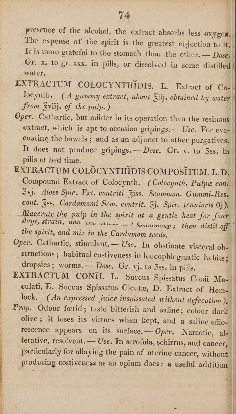 presence of the alcohol, the extract absorbs less Oxyger.|. The expense of the spirit is the greatest objection to it. . It is more grateful to the stomach than the other. — Doses) Gr. x. to gr. xxx. in pills, or dissolved in some distilled | water. locynth. (A gummy extract, about 3iij. obtained by water ' Srom 3viij. of the pulp.) Oper. Cathartic, but milder in its operation than the resinous | extract, which is apt to occasion gripings.— Use. For eva- - cuating the bowels ; and as an adjunct to other purgatives. It does not produce gripings.— Dose. Gr. v. to 3ss. in pils at bed time. ae ie ‘ . EXTRACTUM COLOCYNTHIDIS COMPOSITUM. L. D. Compound Extract of Colocynth. ( Colocynth. Pulpe con. Svj. Aloes Spic. Ext. contriti Ziss. Scammon. Gummi-Res. cont. ss. Cardamomi Sem. contrit. 3}. Spir. tenwioris Oj). Macerate the pulp in the spirit at a gentle heat for four days, strain, ad@ tres41--- 4 Seammany ; then distil off the spirit, and mix in the Cardamom seeds. 1 Oper. Cathartic, stimulant. — Use. In obstinate visceral ob-_ structions ; habitual costiveness in leucophlegmatic habits; dropsies ; worms. — Dose. Gr. vj- to 3ss. in pills. | EXTRACTUM CONTI. L. Succus Spissatus Conii Ma- | culati, E. Succus Spissatus Cicute, D. Extract of Hem- lock. (An expressed juice inspissated without defecation), Prop. Odour feetid; taste bitterish and saline ; colour dark | olive ; it loses its virtues when kept, and a saline efflo- Tescence appears on its surface.— Oper. Narcotic, al- | terative, resolvent. — Use. In scrofula, schirrus, and cancer, particularly for allaying the pain of uterine cancer, without | producing costiveness as an opium does: a useful addition | i “Wee. | i