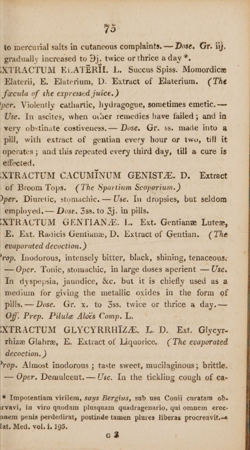 79 to mercurial salts in cutaneous complaints. — Dose. Gr. iij. gradually increased to 3}. twice or thrice a day *. XTRACTUM ELATERIL L. Succus Spiss. Momordice -Elaterii, E. Elaterium, D. Extract of Elaterium. (The fecula of the expressed juice. ) per. Violently cathartic, hydragogue, sometimes emetic. — Use. In ascites, when over remedies have failed; and in -yery obstinate costiveness.— Dose. Gr. ss. made into a pill, with extract of gentian every hour or two, till it operates ; and this repeated every third day, till a cure is effected, . , XTRACTUM CACUMINUM GENISTA. D. Extract of Broom Tops. (The Spartium Scoparium.) per, Diuretic, stomachic. — Use. In dropsies, but seldom employed. — Dose. 3ss. to 3}. in pills. AATRACTUM GENTIANZ. L. Ext. Gentian Lutex, _E. Ext. Radicis Gentiane, D. Extract of Gentian. (The evaporated decoction.) ’rop. Inodorous, intensely bitter, black, shining, tenaceous; -— Oper. Tonic, stomachic, in large doses aperient — Use. In dyspepsia, jaundice, &amp;c. but it is chiefly used as a medium for giving the metallic oxides in the form of pills. — Dose. Gr. x. to 3ss. twice or thrice a day.— Of: Prep. Pilule Aloés Comp. L. IXTRACTUM GLYCYRRHIZZ. L. D. Ext. Glycyr- -Thize Glabre, E. Extract of Liquorice. (The evaporated _ decoction. ) yop. Almost inodorous ; taste sweet, mucilaginous ; brittle. — Oper. Demulcent.— Use. In the tickling cough of ca- '* Impotentiam virilem, says Bergius, sub usu Conii curatam ob. rvavi, in viro quodam plusquam quadragenario, qui omnem erec- onem penis perdedirat, postinde tamen plures liberas procreavit.« lat. Med. vol. i. 195.