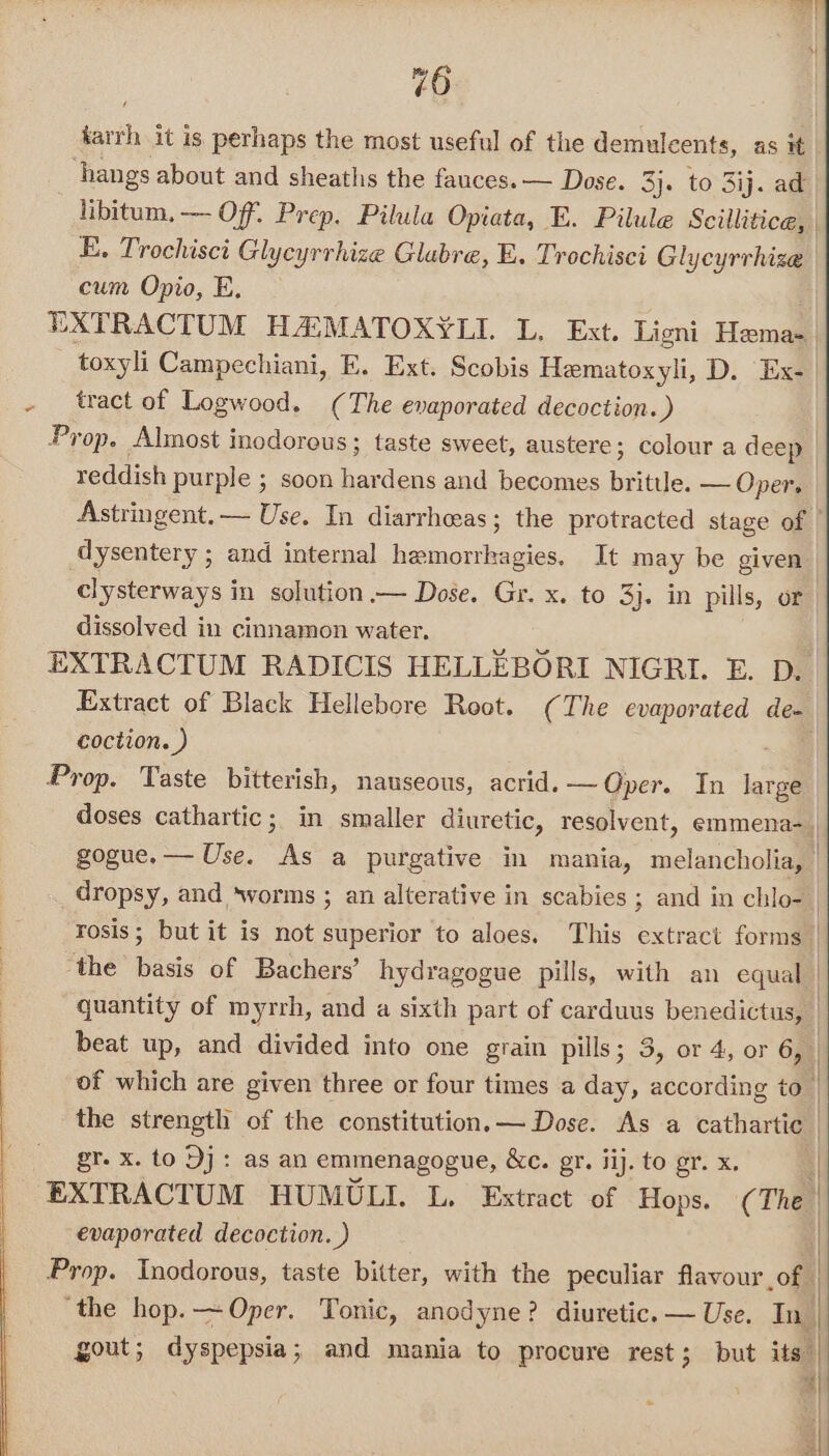 sath it is perhaps the most useful of the demulcents, as it hangs about and sheatlis the fauces. — Dose. 3}. to 3ij. ad libitum, — Of. Prep. Pilula Opiata, E. Pilule Scillitice, E. Trochisci Glycyrrhize Glabre, E. Trochisci Glycyrrhize | cum Opio, E. EXTRACTUM HAMATOXYLI. L. Ext. Ligni Hemel toxyli Campechiani, FE. Ext. Scobis Hematoxyli, D. Ex- - tract of Logwood. (The evaporated decoction.) Prop. Almost inodorous; taste sweet, austere; colour a deep reddish purple ; soon hardens and becomes brittle. — Oper, Astringent. — Use. In diarrheeas; the protracted stage of | dysentery ; and internal hemorrkagies. It may be given clysterways in solution.— Dose. Gr. x. to 3}. in pills, or dissolved in cinnamon water. | EXTRACTUM RADICIS HELLEBORI NIGRI. E. D. Extract of Black Hellebore Root. (The evaporated de- | coction. ) = | Prop. Taste bitterish, nauseous, acrid. — Oper. In large doses cathartic; in smaller diuretic, resolvent, emmena- | gogue.— Use. As a purgative in mania, melancholia, | dropsy, and ‘worms ; an alterative in scabies ; and in chlo- rosis; but it is not superior to aloes. This extract forms | the basis of Bachers’ hydragogue pills, with an equal | quantity of myrrh, and a sixth part of carduus benedictus, beat up, and divided into one grain pills; 3, or 4, or 6, of which are given three or four times a day, according to | the strength of the constitution. — Dose. As a cathartic | gr. x. to Dj: as an emmenagogue, &amp;c. gr. ij. to gr. x. EXTRACTUM HUMULI. L. Extract of Hops. (¢ The evaporated decoction. ) Prop. Inodorous, taste bitter, with the peculiar flavour of. ‘the hop. —~Oper. Tonic, anodyne? diuretic. — Use. In | gout; dyspepsia; and mania to procure rest; but its 4