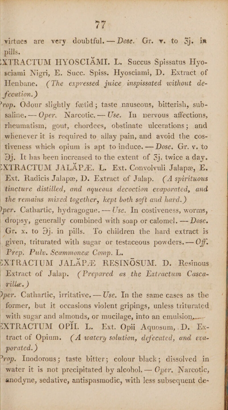 virtues are very doubtful. — Dose. Gr. v. to 3j. im pills. XXTRACTUM HYOSCIAMI, L. Succus Spissatus Hyo- sciami Nigri, E. Succ. Spiss. Hyosciami, D. Extract of Henbane. (The expressed juice wmspissated without de- fecation. ) -rop. Odour slightly feetid; taste nauseous, bitterish, sub- saline. — Oper. Narcotic.— Use. In nervous affections, rheumatism, gout, chordees, obstinate ulcerations; and whenever it is required to allay pain, and avoid the cos- tiveness which opium is apt to induce. — Dose. Gr. v. to Dj. It has heen increased to the extent of 3). twice a day. SXTRACTUM JALAPA. L. Ext. Convolvuli Jalape, E. _ Ext. Radicis Jalape, D. Extract of Jalap. (A spirituous tincture distilled, and aqueous decoction evaporated, and | the remains mixed together, kept both soft and hard. ) per. Cathartic, bydragogue. — Use. In costiveness, worms, - dropsy, generally combined with soap or calomel. — Dose. Gr. x. to Dj. in pills. To children the hard extract is | given, triturated with sugar or testaceous powders. — Off. Prep. Pulv. Scammonee Comp. L. DXTRACTUM JALAPA RESINOSUM. D. Resinous Extract of Jalap. (Prepared as the Extractum Casca- | ville. ) Jper. Cathartic, irritative. — Use. In the same cases as the former, but it occasions violent gripings, unless triturated with sugar and almonds, or mucilage, into an emulsion,..- EXTRACTUM OPIL L. Ext. Opii Aquosum,.D. Ex- tract of Opium. (A watery solution, defecated, and eva- porated. ) ; &gt;yop. Inodorous; taste bitter; colour black; dissolved in water it is not precipitated by alcohol. — Oper. Narcotic, anodyne, sedative, antispasmodic, with less subsequent de-