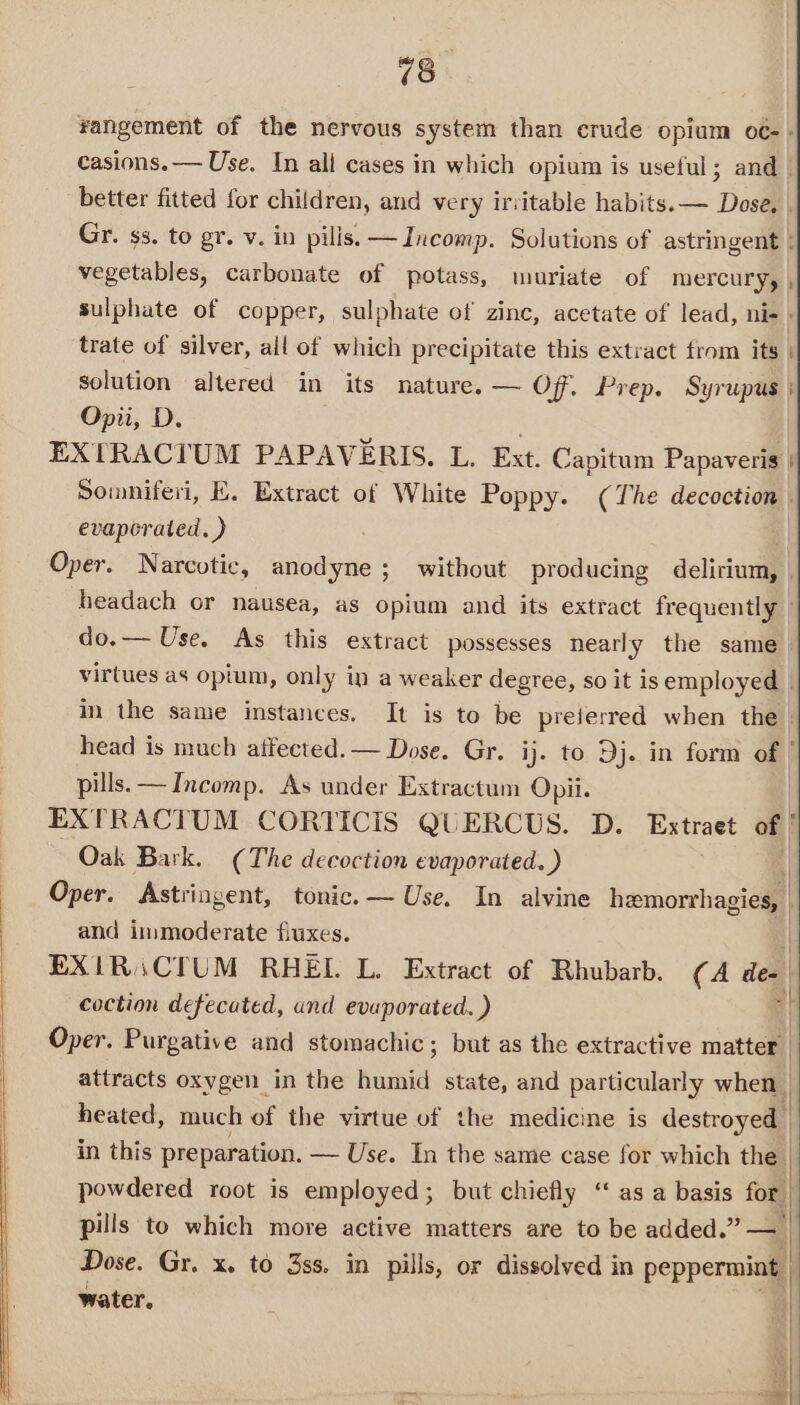 xangement of the nervous system than crude opium oc- + casions.— Use. In all cases in which opium is useful; and | better fitted for children, and very ir:itable habits. — Dose. . Gr. ss. to gr. v. in pills. —Incomp. Solutions of astringent ; vegetables, carbonate of potass, muriate of mercury, sulphate of copper, sulphate of zinc, acetate of lead, ni- | trate of silver, all of which precipitate this extract from its solution altered in its nature. — Of. Prep. Syrupus Opii, D. EXTRACTUM PAPAVERIS. L. Ext. Capitum Papaveris Somniferi, E. Extract of White Poppy. (The decoction | evaporated. ) Oper. Narcotic, anodyne ; without producing delirium, | headach or nausea, as opium and its extract frequently | do.— Use. As this extract possesses nearly the same. virtues as opium, only in a weaker degree, so it is employed | in the same instances. It is to be preierred when the | head is much affected. — Dose. Gr. ij. to Dj. in form of | pills. — Incomp. As under Extractum Opii. | EXTRACTUM CORTICIS QUERCUS. D. Extraet of ’ Oak Bark. (The decoction evaporated. ) | Oper. Astringent, tonic. — Use. In alvine hemorrhagies, | and immoderate fiuxes. EXIRiCTUM RHEL. L. Extract of Rhubarb. (A ‘@ coction defecated, und evuporated. ) Oper. Purgative and stomachic; but as the extractive matter | attracts oxygen in the Bunt state, and particularly when | heated, much of the virtue of the medicine is destroyed in this preparation. — Use. In the same case for which the | | powdered root is employed; but chiefly “ as a basis for | 3 pills to which more active matters are to be added.” Dose. Gr. x. to 3ss. in pills, or dissolved in peppermint | | water. |