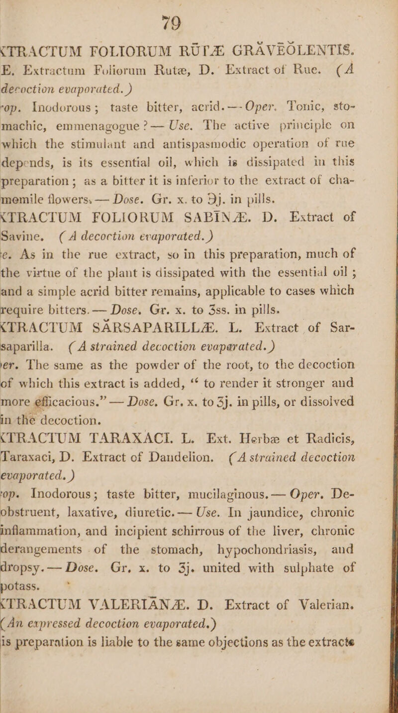 &lt;TRACTUM FOLIORUM RUPA GRAVEOLENTIS. E, Extractum Foliorum Rute, D.’ Extract of Rue. (A decoction evaporated. ) ‘op. Inodorous; taste bitter, acrid.—-Oper. Tonic, sto- machic, emmenagogue ?— Use. The active principle on which the stimulant and antispasmodic operation of rue depends, is its essential oil, which is dissipated in this preparation ; as a bitter it is inferior to the extract of cha-~ memile flowers. — Dose. Gr. x. to 9). in pills. &lt;TRACTUM FOLIORUM SABIN/®. D. Extract of Savine. (A decoction evaporated. ) e. As in the rue extract, so in this preparation, much of the virtue of the plant is dissipated with the essential oil ; and a simple acrid bitter remains, applicable to cases which require bitters. — Dose. Gr. x. to 3ss. in pills. &lt;TRACTUM SARSAPARILLA. L. Extract of Sar- saparilla. (A strained decoction evaparated. ) er. The same as the powder of the root, to the decoction of which this extract is added, “ to render it stronger and more efficacious.” — Dose, Gr. x. to 3j, in pills, or dissolved in the decoction. &lt;TRACTUM TARAXACI. L. Ext. Herbe et Radicis, Taraxaci, D. Extract of Dandelion. (A strained decoction evaporated. ) op. Inodorous; taste bitter, mucilaginous.— Oper. De- obstruent, laxative, diuretic. — Use. In jaundice, chronic inflammation, and incipient schirrous of the liver, chronic derangements -of the stomach, hypochondriasis, and dropsy.— Dose. Gr, x. to 3j. united with sulphate of 2a ? TRACTUM VALERIAN. D. Extract of Valerian. (An expressed decoction evaporated. ) is preparation is liable to the same objections as the extracts