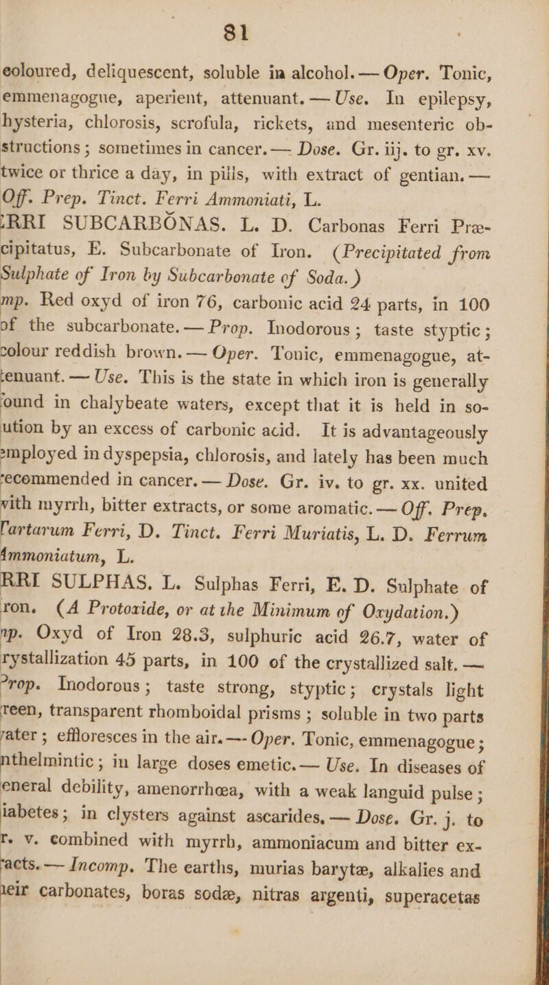 eoloured, deliquescent, soluble in alcohol. — Oper. Tonic, emmenagogue, aperient, attenuant.— Use. In epilepsy, hysteria, chlorosis, scrofula, rickets, and mesenteric ob- structions ; sometimes in cancer. — Dose. Gr. ij. to gr. xv. twice or thrice a day, in puis, with extract of gentian. — Off. Prep. Tinct. Ferri Ammoniati, L. (RRI SUBCARBONAS. L. D. Carbonas Ferri Pra- cipitatus, E. Subcarbonate of Iron. (Precipitated from Sulphate of Iron by Subcarbonate of Soda.) mp. Red oxyd of iron 76, carbonic acid 24 parts, in 100 of the subcarbonate.— Prop. Inodorous ; taste styptic ; colour reddish brown. — Oper. Tonic, emmenagogue, at- ‘enuant. —~ Use. This is the state in which iron is generally ‘ound in chalybeate waters, except that it is held in so- ution by an excess of carbonic acid. It is advantageously smployed in dyspepsia, chlorosis, and lately has been much ‘ecommended in cancer. — Dose. Gr. iv. to gr. xx. united vith myrrh, bitter extracts, or some aromatic. — Off. Prep. Tartarum Ferri, D. Tinct. Ferri Muriatis, L. D. Ferrum Ammoniatum, L. RRI SULPHAS, L. Sulphas Ferri, E. D. Sulphate of ron. (A Protovide, or at the Minimum of Oxydation.) mp. Oxyd of Iron 28.3, sulphuric acid 26.7, water of rystallization 45 parts, in 100 of the crystallized salt. — °rop. Inodorous ; taste strong, styptic; crystals light Teen, transparent rhomboidal prisms ; soluble in two parts ater ; effloresces in the air.—- Oper. Tonic, emmenagogue ; nthelmintic ; in large doses emetic. — Use. In diseases of eneral debility, amenorrhea, with a weak languid pulse ; iabetes ; in clysters against ascarides, — Dose. Gr. j. to rt. v. combined with myrrh, ammoniacum and bitter ex- acts. — Incomp. The earths, murias baryte, alkalies and heir carbonates, boras sode, nitras argenti, superacetas :