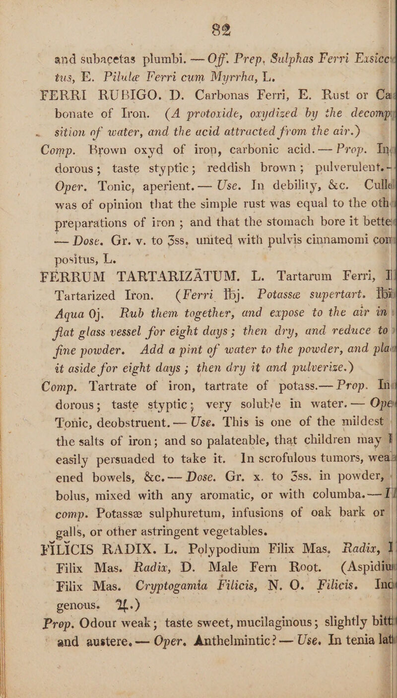 and subacetas plumbi. — Of. Prep, Sulphas Ferri Easice! tus, E. Pilule Ferri cum Myrrha, | FERRI RUBIGO. D. Carbonas Ferri, E. Rust or Cai bonate of Iron. (A protoxide, ovydized by the decomp . sition of water, and the acid attracted from the air.) Comp. Brown oxyd of iron, carbonic acid.— Prop. Inj dorous; taste styptic; reddish brown; pulverulent.- Oper. Tonic, aperient.— Use. In debility, &amp;c. Cullel was of opinion that the simple rust was equal to the othy preparations of iron ; and that the stomach bore it bette — Dose. Gr. v. to as: united with pulvis cimnamomi con positus, L. FERRUM TARTARIZATUM. L. Tartarum Ferri, Il Tartarized Iron. (Ferri tbj. Potasse supertart. thi Aqua 0j. Rub them together, and expose to the air in| frat glass vessel for eight days; then dry, and reduce to) fine powder. Add a pint of water to the powder, and pla it aside for eight days ; then dry it and pulverize.) | Comp. Tartrate of iron, tartrate of potass.— Prop. In) dorous; taste styptic; very soluble in water. — Ope Tonic, deobstruent. — Use. This is one of the mildest | the salts of iron; and so palateable, that children may q easily persuaded to take it. In scrofulous tumors, wea: ened bowels, &amp;c.— Dose. Gr. x. to 3ss. in powder, | bolus, mixed with any aromatic, or with columba.—TI comp. Potasse sulphuretum, infusions of oak bark or galls, or other astringent vegetables. | FILICIS RADIX. L. Polypodium Filix Mas, Radia, 1 Filix Mas. Radix, D. Male Fern Root. (Aspidiu ‘Filix Mas. Cryptogamia Filicis, N. QO. Filicis. Tne) genous. ‘2f.) | Prop. Odour weak; taste sweet, mucilaginous; slightly bitt and austere. — Oper. Anthelmintic? — Use. In tenia lat |