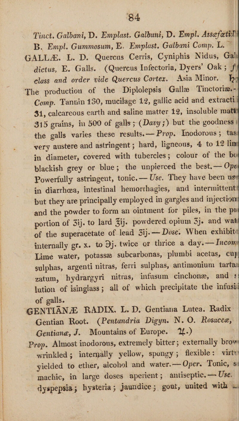 64 Tinct. Galbani, D. Emplast. Galbuni, D. Empl. Assefotit! B. Empl. Gummosum, E. Emplast. Galbani Comp. L. © GALLA&amp;. L. D. Quercus Cerris, Cyniphis Nidus, Gal: dictus, E. Galls. (Quereus Infectoria, Dyers’ Oak ; J) class and order vide Quercus Cortex. Asia Minor. bh The production of the Diplolepsis Galle Tinctoria. - Comp. Tannin 130, mucilage 12, gallic acid and extracti, 31, calcareous earth and saline matter 12, insoluble matt? 315 grains, in 500 of galls ; (Davy 3) but the goodness: the galls varies these results. — Prop. Tnodorous ; ta very austere and astringent ; hard, ligneous, 4 to 12 li in diameter, covered with tubercles; colour of the b blackish grey or blue; the unpierced the best.— Ope Powerfully astringent, tonic. — Use. They have been us: in diarrhcea, intestinal hemorrhagies, and intermittent but they are principally employed in gargles and injecti and the powder to form an ointment for piles, in the py portion of 3ij. to lard Zij. powdered opium 3}. and wat of the superacetate of lead 3ij.— Dose. When exhibit internally gr. x. to Dj. twice or thrice a day. — Incom Lime water, potasse subcarbonas, plumbi acetas, cup sulphas, argenti nitras, ferri sulphas, antimonium tartaa zatum, hydrargyri nitras, infusum cinchone, and §! lution of isinglass; all of which precipitate the infusii ro of galls. GENTIANZ RADIX. L. D. Gentiana Lutea. Radix Gentian Root. (Pentandria Digyn. N. O. Rosaceae, Gentiane, J. Mountains of Europe. 12.) Prop. Almost inodorous, extremely bitter ; externally brow wrinkled ; intemally yellow, spongy; flexible: virty yielded to ether, alcohol and water.— Oper. Tonic, s' machic, in large doses aperient ; antiseptic. — Use. dyspepsia; hysteria; jaundice; gout, united with 4.