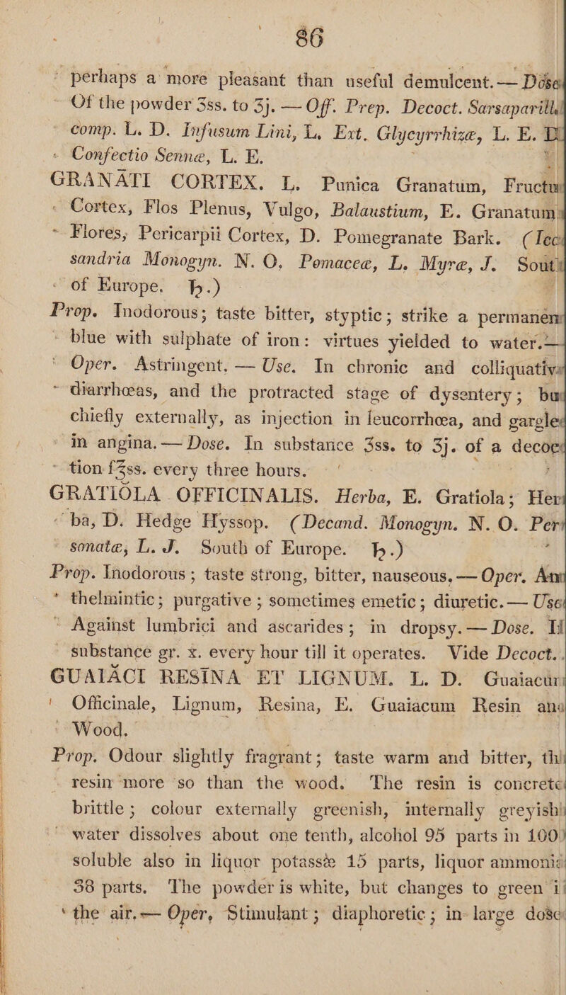 perhaps a more pleasant than useful demulcent.— Dose Of the powder 3ss. to 3}. — Off. Prep. Decoct. Sarsaparill. comp. L. D. Infusum Lini, L, Ext. Glycyrrhiza, L. E. - - Confectio Senne, L. E. GRANATI CORTEX. L. Punica Granatum, Frode - Cortex, Flos Plenus, Vulgo, Balaustium, E. Granatum: ~ Flores, Pericarpii Cortex, D. Pomegranate Bark. (Tee sandria Monogyn. N. 0. Pomacee, L. Myre, J. Soute of Europe. h.) Prop. Tnodorous; taste bitter, styptic; strike a permanen: - blue with sabhice of iron: virtues yielded to water.— Oper. Astringent. — Use. In chronic and colliquativy ~ diarrhoeas, and the protracted stage of dysentery; bur chiefly externally, as injection in leucorrheea, and gargle in angina.— Dose. In substance 3ss. to 3j. of a ae tion fZss. ever y three hours. GRATIOLA OFFICINALIS. Herba, E. Gratiola; Her ba, D. Hedge ‘Hyssop. (Decand. Monogyn. N. O. a sonate, L. J. South of Europe. .) Prop. Inodorous ; taste strong, bitter, nauseous, — Oper, A * thelmintic; purgative ; sometimes emetic; diuretic. — Use * Against lumbrici and ascarides; in dropsy.— Dose. I substance gr. x. every hour till it operates. Vide Decoct.. GUAIACI RESINA ET LIGNUM. L. D. Guaiacin ' Officinale, Lignum, Resina, E. Guaiacum Resin ana » Wood. Prop. Odour slightly fragrant; taste warm and bitter, thi resin more ‘so than the wood. The resin is concrete brittle ; colour externally greenish, mternally greyish! ~ water dissolves about one tenth, alcohol 95 parts in 100) soluble also in liquor potasste 15 parts, liquor ammonic 38 parts. The powder is white, but changes to green i! ‘the air.— Oper, Stimulant ; diaphoretic ; in large dose