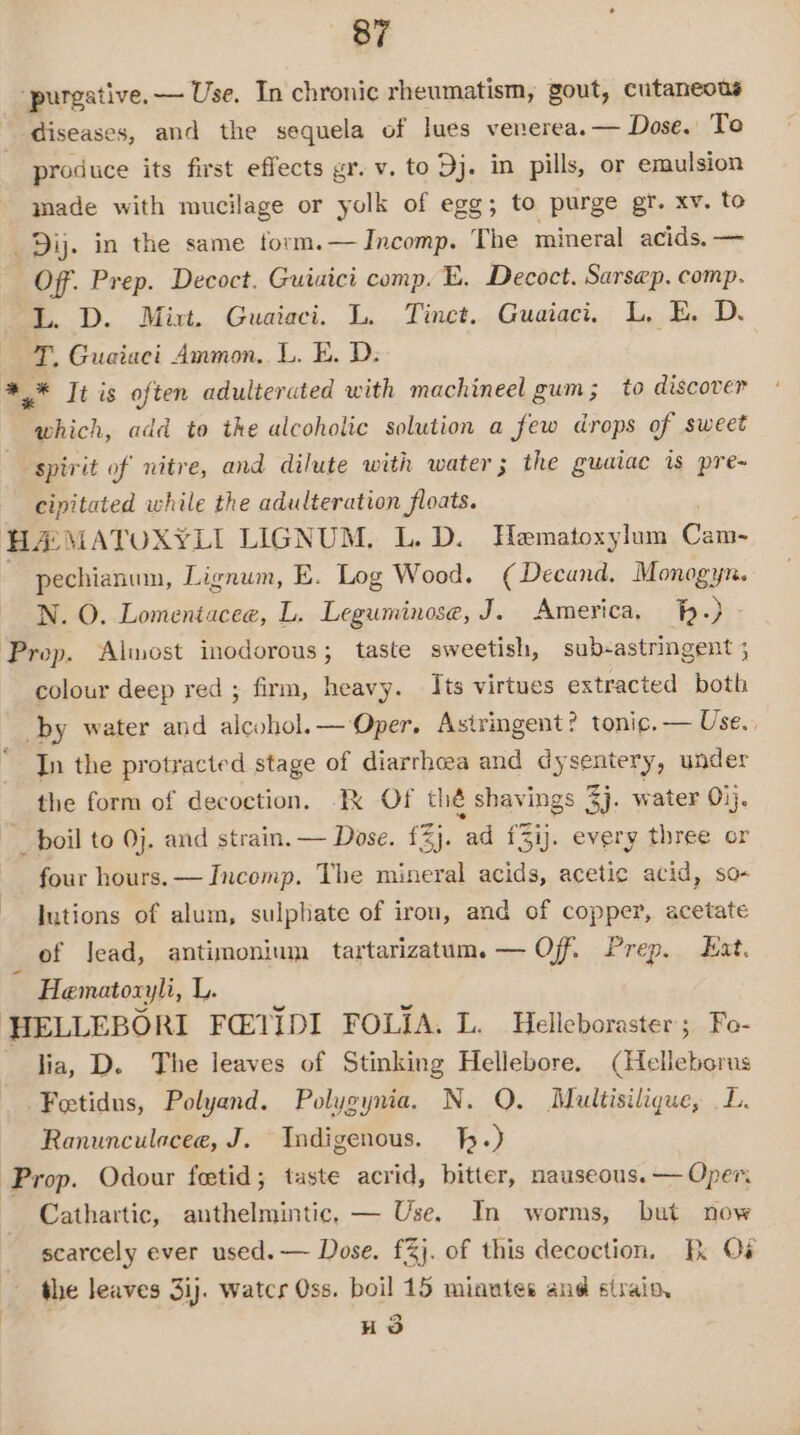 ‘purgative.— Use. In chronic rheumatism, gout, cutaneous diseases, and the sequela of lues venerea. — Dose. To produce its first effects gr. v, to Dj. in pills, or emulsion made with mucilage or yolk of egg; to purge gr. xv. to _Dij. in the same torm.— Incomp. The mineral acids. — Off. Prep. Decoct. Guiaici comp. E. Decoct. Sarsep. comp. ‘L. D. Mixt. Guaiaci. L. Tinct. Guaiaci. L, E. Dy T, Guaiaci Ammon. L. E. D: ** It is often adulterated with machineel gum; to discover which, add to the alcoholic solution a few drops of sweet spirit of nitre, and dilute with water; the guaiac is pre~ cipitated while the adulteration floats. ) HAMATOXYLI LIGNUM, L. D. Hematoxylum Cam- ~ pechianum, Lignum, E. Log Wood. (Decund. Monogyn. N. O. Lomentacee, L. Leguminose, J. America, -) - Prep. Almost inodorous; taste sweetish, sub-astringent ; colour deep red ; firm, heavy. Its virtues extracted both by water and alcohol.— Oper. Astringent? tonic. — Use. In the protracted stage of diarrhoea and dysentery, under the form of decoction. Ik Of thé shavings 44. water ij. boil to 0}. and strain. — Dose. £2). ad f£3ij. every three or four hours. — Incomp. The mineral acids, acetic acid, so- lutions of alum, sulphate of iron, and of copper, acetate _ of lead, antimonium tartarizatum. — Off. Prep. Eat. Hematoxyli, L. HELLEBORI FQ@VIDI FOLIA. L. Helleboraster; Fo- lia, D. The leaves of Stinking Hellebore. (Helleborus Feetidus, Polyand. Polygynia. N. QO. Multisilique, L. Ranunculaceae, J. Indigenous. .) Prop. Odour foetid; taste acrid, bitter, nauseous. — Oper. Cathartic, anthelmintic, — Use. In worms, but now scarcely ever used. — Dose. £%j. of this decoction, Ik Os the leaves 3ij. watcr Oss. boil 15 minutes and strain, HS