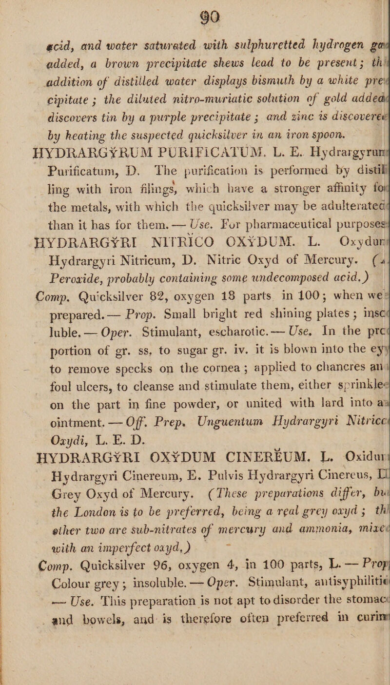 acid, and water saturated with sulphuretted hydrogen ga added, a brown precipitate shews lead to be present; th’ addition of distilled water displays bismuth by a white pre' cipitate ; the diluted nitro-muriatic solution of gold added discovers tin by a purple precipitate ; and zinc is discoveree by heating the suspected quicksilver in an iron spoon. HYDRARGYRUM PURIFICATUM. L. BE. Hydrargyrun Purificatum, D. The purification is performed by distili ling with iron filings, which have a stronger affinity fo the metals, with which the quicksilver may be adulterated: than it has for them. — Use. For pharmaceutical purposes HYDRARGYRI NITRICO OX¥YDUM. L. Oxydur Hydrargyri Nitricum, D. Nitric Oxyd of Mercury. (4 Perowide, probably containing some undecomposed acid. ) Comp. Quicksilver 82, oxygen 18 parts in 100; when wes prepared. — Prop. Small bright red shining plates; msc luble.— Oper. Stimulant, escharotic.— Use, In the pre portion of gr. ss, to sugar gr. iv. it is blown into the eyy to remove specks on the cornea ; applied to chancres an) foul ulcers, to cleanse and stimulate them, either sprinklee on the part in fine powder, or united with lard into a: ointment. — Off. Prep. Unguentum Hydrargyrt Nitrice Oxydi, L. E. D. HYDRARGYRI OXYDUM CINEREUM. L. Oxidur Hydrargyri Cinereum, E. Pulvis Hydrargyri Cinereus, LL Grey Oxyd of Mercury. (These preparations differ, bui the London is to be preferred, being a real grey oxyd ; a eiher two are sub-nitrates of mercury and ammonia, mixe with an imperfect oxyd,) =~ Comp. Quicksilver 96, oxygen 4, in 100 parts, L. — Prop Colour grey; insoluble. — Oper. Stimulant, antisyphilitie — Use. This preparation is not apt to disorder the stomace _and bowels, and is therefore often preferred in curine