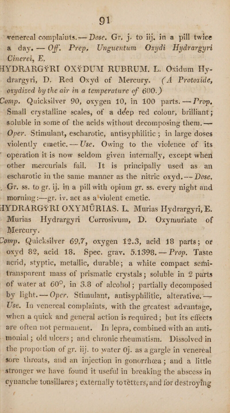 a day. — Off. Prep, Unguentum Oxydi Hydrargyri Cinerei, E. drargyri, D. Red Oxyd of Mercury. (A Protoxide, otydized by the air in a temperature of 600.) soluble in some of the acids without decomposing them. — a&gt; violently emetic.— Use. Owing to the violence of. its operation it is now seldom given internally, except when other mercurials fail, It is principally used as’ an escharotic in the same manner as the nitric oxyd.—- Dose, morning :—gr. iv. act as a'violent emetic. Mercury. of water at 60°, in 3.8 of alcohol; partially decomposed by light.— Oper. Stimulant, antisypbilitic, alterative.— Use. In venereal complaints, with the greatest advantage, when a quick and general action is required ; but its effects are often not permanent. In lepra, combined with an anti- the proportion of gr. iij. to water 0j. as a gargle in venereal sore throats, and an injection in gonorrhea; and a little cynanche tonsillares ; externally to tétters, and for destroying tf
