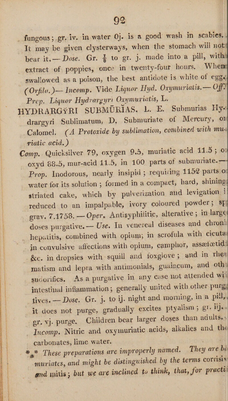 _ fungous ; gr. iv. in water 0}. is a good wash in scabies. Tt may be given clysterways, when the stomach will not, bear it.— Dose. Gr. } to gr. j. made into a pill, wit extract of poppies, once in twenty-four hours. Whe _ swallowed as a poison, the best antidote is white of egg (Orfila.)—~- Incomp. Vide Liquor Hyd. Oxymuriatis. — Off Prep. Liquor Hydrargyrt Oxymuriatis, L. HYDRARGYRI SUBMURIAS. L. E, Submurias Hy- drargyri Sublimatum, D, Submuriate of Mercury, ov Calomel. (A Protoxide by sublimation, combined with mux riatic acid.) Comp. Quicksilver 79, oxygen 9.5, muriatic acid 11.5; 07 |, oxyd 88.5, mur-acid 11.5, in 100 parts of submuriate.: Prop. Inodorous, nearly insipid ; requiring 1152 parts a | water for its solution ; formed in a compact, hard, shining: e: striated cake, which by pulverization and levigation i reduced to an impalpable, ivory coloured powder ; SF grav. 7.1758. — Oper. Antisyphilitic, alterative ; in large : doses purgative. — Use. In venereal diseases and chron | _ hepatitis, combined with opium; in scrofula with cicuta: in convulsive affections with opium, camphor, asseioetid! | &amp;c. in dropsies with squill and foxgiove ; and in rhev matism and lepra with antimonials, guaiacum, and oth) sudorifics. Asa purgative in any case not attended wii intestinal inflammation; generally united with other purgy tives. — Dose. Gr. j. to ij. night and morning, in a pil,, it does not purge, gradually excites ptyalism ; gr. iij., gr. vj. purge. Children bear larger doses than adults. _ Incomp. Nitric and oxyiuriatic acids, alkalies and tho carbonates, lime water. ot *,* These preparations are improperly named. They are bi muriates, and might be distinguished by the terms corrisiv and mnitis; but we are inclined to think, that, jor practi: