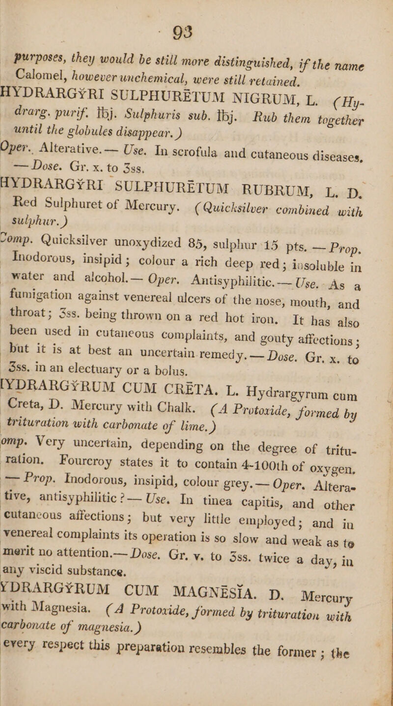 purposes, they would be still more distinguished, if the name Calomel, however unchemical, were still retained. HYDRARGYRI SULPHURETUM N IGRUM, L. ¢ Hy- drarg. purif. tj. Sulphuris sub. ibj. Rub them together until the globules disappear. ) Oper. Alterative.— Use. In scrofula and cutaneous diseases, -—Dose. Gr. x. to 3ss. : HYDRARGYRI SULPHURETUM RUBRUM, L., p. ~ Red Sulphuret of Mercury. ( Quicksilver combined with — sulphur.) Somp. Quicksilver unoxydized 85, sulphur 15 pts. — Prop, — Inodorous, insipid ; colour a rich deep red; insoluble in | water and alcohol.— Oper. Antisyphilitic.— Use. As a _ fumigation against venereal ulcers of the hose, mouth, and | throat ; 3ss. being thrown on a red hot iron. It has also been used in cutaneous complaints, and gouty affections ; but it is at best an uncertain remedy. — Dose. Gr, x. to 3ss. in an electuary or a bolus. [YDRARGYRUM CUM CRETA. I. Hydrargyrum cum | Creta, D. Mercury with Chalk. (A Protoxide, Sormed by _trituration with carbonate of lime. ) omp. Very uncertain, depending on the degree of tritu- -Tation, Fourcroy states it to contain 4-100th of oxygen, — Prop. Inodorous, insipid, colour grey.— Oper. Alteras tive, antisyphilitic ?— Use. In tinea Capitis, and other ‘eutancous affections; but very little employed; and in venereal complaints its operation is so slow and weak as t@ merit no attention.— Dose. Gr. v. to 3ss. twice a any viscid substance. YDRARGYRUM CUM MAGNESIA. p. Mercury with Magnesia. (A Protoxide, Sormed by trituration with carbonate of magnesia. ) every respect this preparation resembles the former ; the day, in