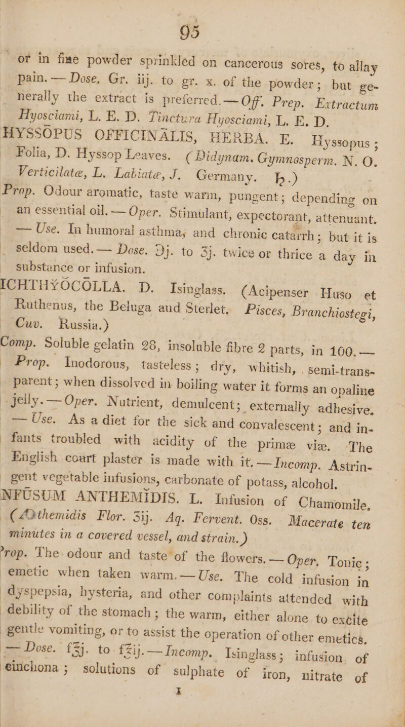 pain. — Dose, Gr. iij. to gr. x. of the powder; buat ge- herally the extract is preferred. — Off. Prep. Extractum Hyosciami, L. E. D. Tinctura FAyosciami, L. E. D. Folia, D. Hyssop Leaves. ( Didynam. Gymnosperm. N. O Verticilate, L. Labiate, J. Germany. bh.) | ; ; an essential oil.— Oper. Stimulant, expectorant, attenuant, — Use. In humoral asthmay and chronic catarrh ; but it is seldom used. — Dose. Dj. to 3}. twice or thrice a day in substance or infusion. Ruthenus, the Beluga aud Sterlet. Pisces, Branchiostegi, Cuv. Russia.) Prop. Inodorous, tasteless ; dry, whitish, , semi-trans- parent ; when dissolved in boiling water it forms an opaline — Use. As a diet for the sick and convalescent; and in- fants troubled with acidity of the prime vie. The English court plaster is made with it. —Incomp. Astrin- gent vegetable infusions, carbonate of potass, alcohol, NFUSUM ANTHEMIDIS. L. Infusion of Chamomile, (A3themidis Flor. 3ij. Aq. Fervent. Oss. Macerate ten minutes in a covered vessel, and strain.) -rop. The. odour and taste of the flowers. — Oper, Tonic ; emetic when taken warm.—Use. The cold infusion jn dyspepsia, hysteria, and other complaints attended with debility of the stomach ; the warm, either alone to excite gentle vomiting, or to assist the operation of other emetics, ieeeDose. £24. to £Zij.— Incomp.. Isinglass; infusion. of eitichona ; solutions of sulphate of iron, nitrate of I