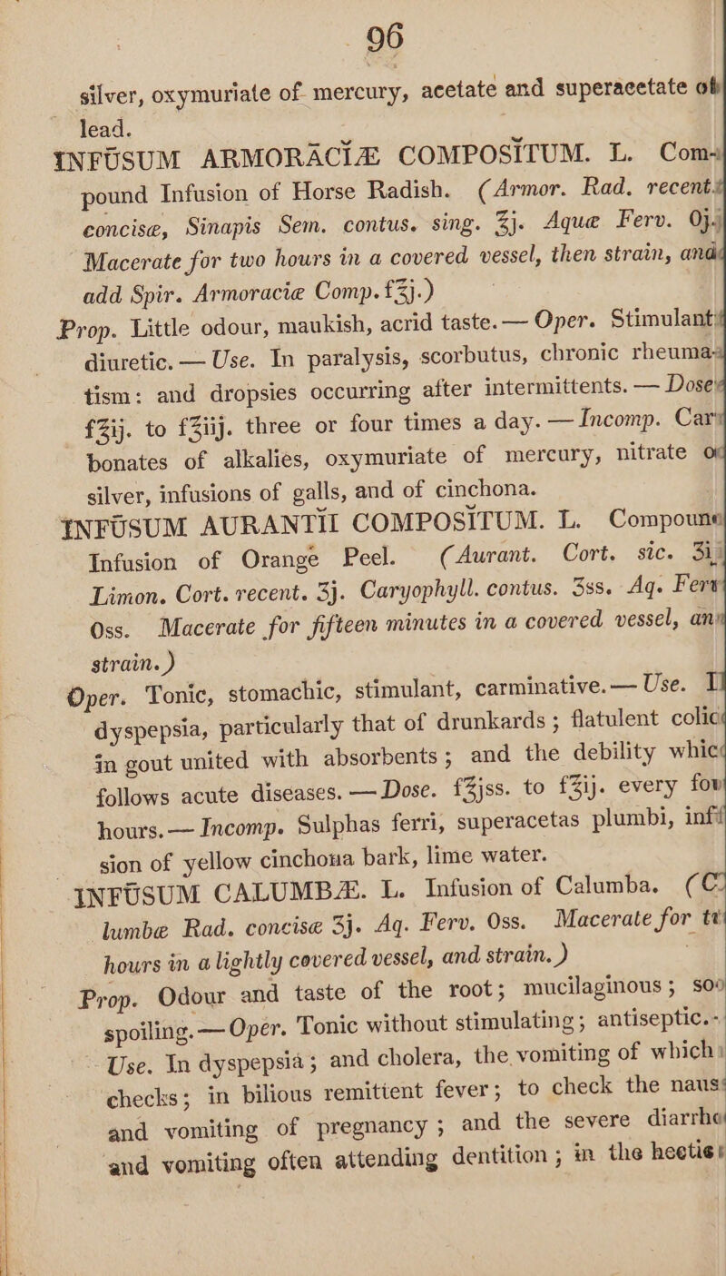 silver, oxymuriate of. mercury, acetate and superacetate of lead. INFUSUM ARMORACIZ COMPOSITUM. L. Com pound Infusion of Horse Radish. (Armor. Rad. recents concise, Sinapis Sem. contus. sing. 3j. Aque Ferv. 0}.) Macerate for two hours in a covered vessel, then strain, and add Spir. Armoracie Comp. £3).) Prop. Little odour, maukish, acrid taste. — Oper. Stimulant: diuretic. — Use. In paralysis, scorbutus, chronic rheuma- tism: and dropsies occurring alter intermittents. — Dose! fZij. to £Ziij. three or four times a day. —Incomp. Car bonates of alkalies, oxymuriate of mercury, nitrate o silver, infusions of galls, and of cinchona. INFUSUM AURANTIL COMPOSITUM. L. Compoune Infusion of Orange Peel. (Aurant. Cort. sic. 31) Limon. Cort. recent. 3}. Caryophyll. contus. 33s. Aq. Fert Oss. Macerate for fifteen minutes in a covered vessel, an’ strain. ) Oper. Tonic, stomachic, stimulant, carminative.— Use. I dyspepsia, particularly that of drunkards ; flatulent colic jn gout united with absorbents ; and the debility whic follows acute diseases. —Dose. £3jss. to £3ij. every fow hours. — Incomp. Sulphas ferri, superacetas plumbi, inf sion of yellow cinchoua bark, lime water. INFUSUM CALUMBZ. L. Infusion of Calumba. (© lumbe Rad. concise 3j. Aq. Ferv. Oss. Macerate for tt hours in alightly covered vessel, and strain. ) Prop. Odour and taste of the root; mucilaginous; soo spoiling. — Oper. Tonic without stimulating; antiseptic.- Use. In dyspepsia; and cholera, the vomiting of which: checks; in bilious remitient fever; to check the naus: and vomiting of pregnancy ; and the severe diarrhe and vomiting often attending dentition; m the heetie +