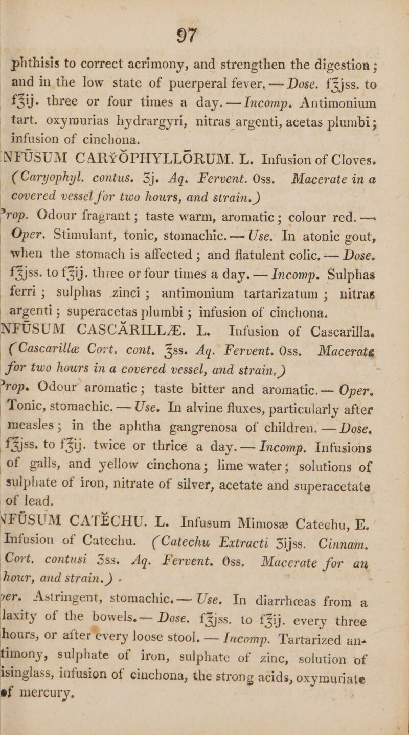 phthisis to correct acrimony, and strengthen the digestion ; and in the low state of puerperal fever, — Dose. f3jss. to —-£3ij. three or four times a day.—Incomp. Antimonium _ tart. oxymurias hydrargyri, nitras argenti, acetas plumbi; infusion of cinchona. NFUSUM CARYOPHYLLORUM. L. Infusion of Cloves. — (Caryophyl. contus. 3}. Aq. Fervent. Oss. Macerate in a covered vessel for two hours, and strain. ) rop. Odour fragrant ; taste warm, aromatic ; colour red. —~ Oper. Stimulant, tonic, stomachic. — Use. In atonic gout, when the stomach is affected ; and flatulent colic, — Dose. -£3jss. to £3ij. thiee or four times a day. — Incomp. Sulphas ferri; sulphas zinci; antimonium tartarizatum ; nitras argenti; superacetas plumbi ; infusion of cinchona. NFUSUM CASCARILLZA. L. Infusion of Cascarilla. (Cascarille Cort. cont, 3ss. Ay. Fervent. Oss. Macerate for two hours in a covered vessel, and strain, ) -rop. Odour aromatic 3; taste bitter and aromatic.— Oper. Tonic, stomachic. — Use, In alvine fluxes, particularly after measles; in the aphtha gangrenosa of children. — Dose. ‘fZjss. to £Zij. twice or thrice a day. — Incomp. Infusions of galls, and yellow cinchona; lime water; solutions of sulpliate of iron, nitrate of silver, acetate and superacetate of lead, NFUSUM CATECHU. L. Infusum Mimose Catechu, E. Infusion of Catechu. (Catechu Extracti 3ijss. Cinnam. Cort, contusi 3ss. Ag. Fervent. Oss, Macerate for an hour, and strain. }: . ver. Astringent, stomachic.— Use. In diarrhceas from a laxity of the bowels. — Dose. f3jss. to fZij. every three hours, or after every loose stool. — Incomp. Tartarized ans timony, sulphate of iron, sulphate of zinc, solution of isinglass, infusion of cinchona, the strong acids, oxymuriate ef mercury,