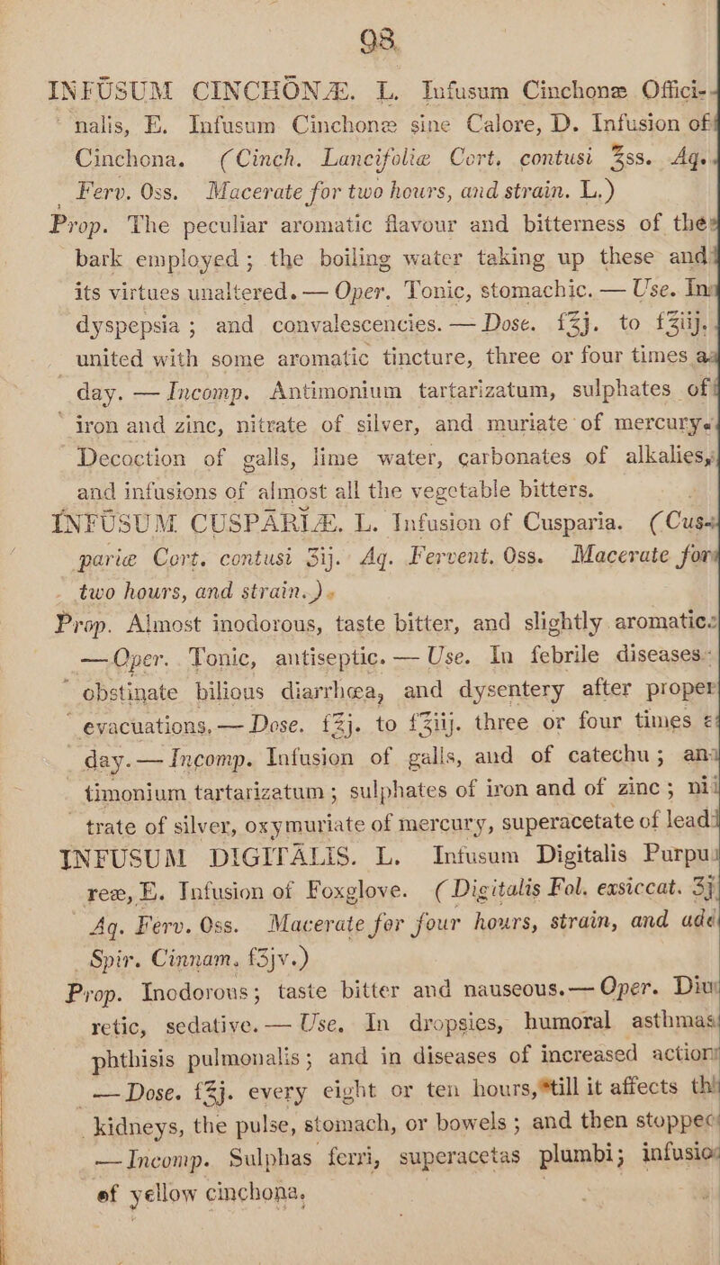INFUSUM CINCHONZ. L. Infusum Cinchone Offici- ‘“nalis, E. Infusum Cinchone sine Calore, D. Infusion of Cinchona. (Cinch. Lancifolie Cort. contusi %ss. Ag. . Ferv. Oss. Macerate for two hours, and strain. L.) Prop. The peculiar aromatic flavour and bitterness of the} bark employed ; the boiling water taking up these and Oper. Tonic, stomachic. — Use. Ini its virtues unaltered. dyspepsia ; and convalescencies. — Dose. £3j. to f£3iij. united with some aromatic tincture, three or four times a | day. —Incomp. Antimonium tartarizatum, sulphates of ‘ iron and zinc, nitrate of silver, and muriate of mercurys Decoction of galls, lime water, carbonates of alkalies, and infusions of almost all the vegetable bitters. INFUSUM CUSPARLE. L. Infusion of Cusparia. (Cus parie Cort. contusi 3ij.\ Aq. Fervent. Oss. Macerate for two hours, and strain.) « Prop. Almost inodorous, taste bitter, and slightly aromatic. — Oper. Tonic, antiseptic. — Use. In febrile diseases«  obstinate bilious diarrhea, and dysentery after proper  evacuations. — Dose. £2j. to £3iy. three or four times ¢ day. — Incomp. Infusion of galls, and of catechu; ani ~ timonium tartarizatum ; sulphates of iron and of zinc ; nii ~ trate of silver, oxymuriate of mercury, superacetate of lead: INFUSUM DIGITALIS. L. Infusum Digitalis Purpui rex, EB. Infusion of Foxglove. (Digitalis Fol. easiccat. 3 Aq. Ferv. Oss. Macerate for four hours, strain, and ade _ Spir. Cinnam, f3jv.) Prop. Inodorous; taste bitter and nauseous. — Oper. Div retic, sedative. — Use, In dropsies, humoral asthmas phthisis pulmonalis; and in diseases of increased action? _— Dose. £3j. every eight or ten hours,*till it affects thi _kidneys, the pulse, stomach, or bowels ; and then stoppec —Incomp. Sulphas ferri, superacetas plumbi; infusio: ‘ef yellow cinchona,