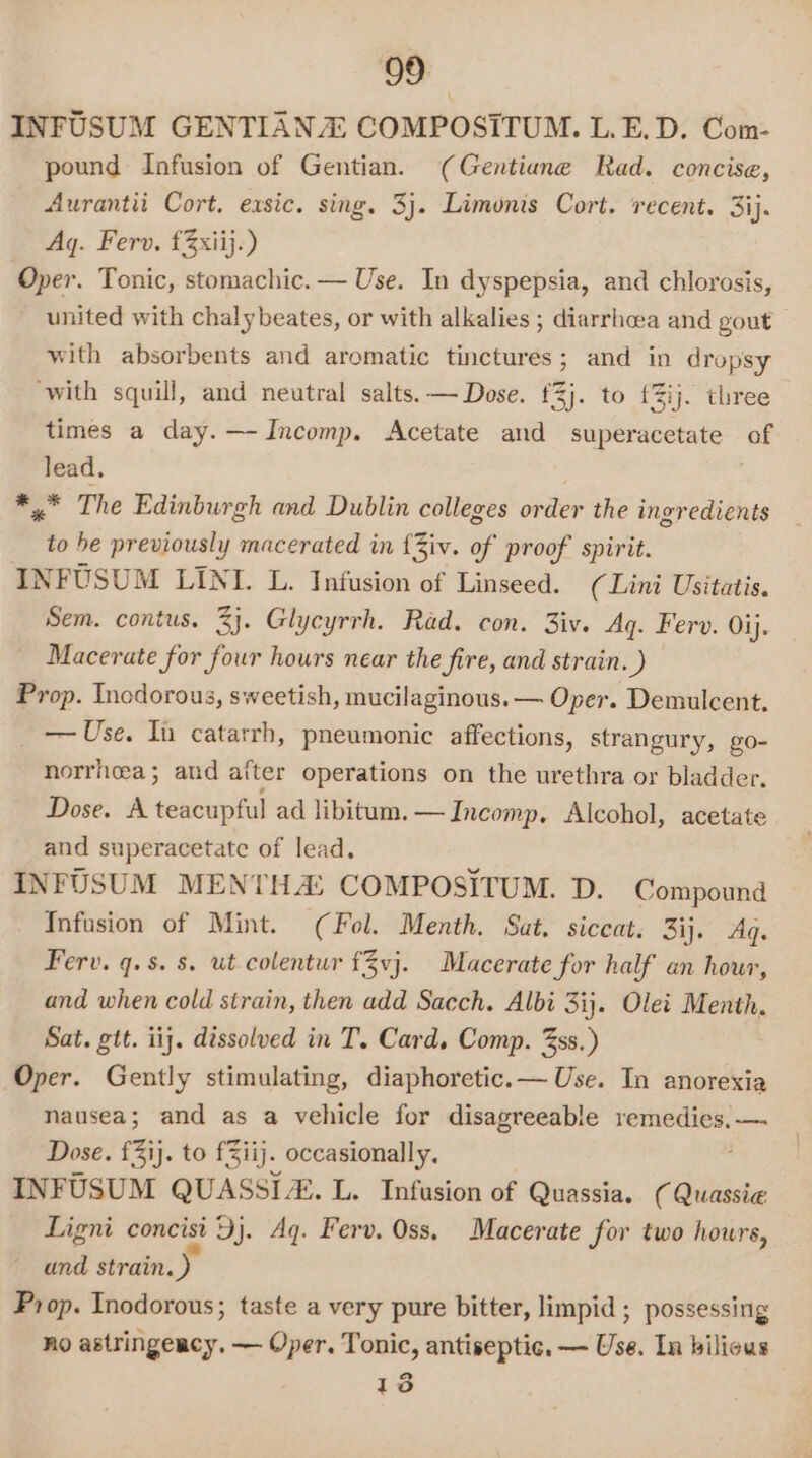 INFUSUM GENTIANA COMPOSITUM. L.E.D. Com- pound Infusion of Gentian. (Gentiene Rad. concise, Aurantii Cort. exsic. sing. 3j. Limonis Cort. ‘recent. 3ij. Aq. Ferv. £3xiij.) Oper. Tonic, stomachic. — Use. In dyspepsia, and chlorosis, united with chalybeates, or with alkalies; diarrhoea and gout with absorbents and aromatic tinctures; and in dropsy ‘with squill, and neutral salts. — Dose. 3}. to {%ij. three times a day. —-Incomp. Acetate and superacetate of lead. *,.° The Edinburgh and Dublin colleges order the ingredients on he previously macerated in {Ziv. of proof spirit. INFUSUM LINI. L. Infusion of Linseed. (Lini Usitatis. Sem. contus. 3}. Glycyrrh. Rad. con. 3iv. Aq. Ferv. Oij. Macerate for four hours near the fire, and strain. ) Prop. Incdorous, sweetish, mucilaginous. — Oper. Demulcent, — Use. In catarrh, pneumonic affections, strangury, g0- norrheea; aud after operations on the urethra or bladder. Dose. A teacupful ad libitum. —Incomp, Alcohol, acetate and superacetate of lead. INFUSUM MENTHA: COMPOSITUM. D. Compound Infusion of Mint. (Fol. Menth. Sat, siccat. 3ij. Aq. Ferv. q.s. 8. ut colentur f3vj. Macerate for half an hour, and when cold strain, then add Sacch. Albi 3ij. Olet Menth. Sat. gtt. iij. dissolved in T. Card, Comp. 33s.) Oper. Gently stimulating, diaphoretic.— Use. In anorexia nausea; and as a vehicle for disagreeable remedies, —. Dose, {31}. to f3iij. occasionally, INFUSUM QUASSIZ. L. Infusion of Quassia. ( Quassia Ligni concist Dj. Aq. Ferv. Oss. Macerate for two hours, and strain.) Prop. Inodorous; taste a very pure bitter, limpid ; possessing no astringeacy. — Oper. Tonic, antiseptic. — Use. In bilious 13