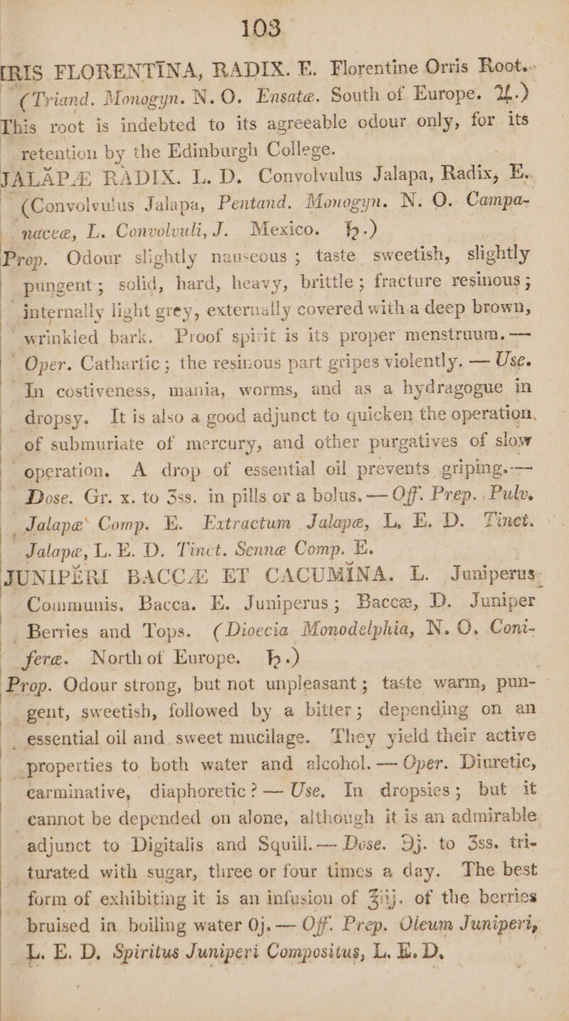 [RIS FLORENTINA, RADIX. FE. Florentine Orvis Root.- “(Tr iand. Monogyn. N.O. Ensate. South of Europe. 2.) This root is indebted to its agreeable odour only, for its retention by the Edinburgh College. JALAP. # RADIX. L. D. Convolvulus Jalapa, Bid, E.. ~ (Convolvulus Jalapa, Pentand. Monogyn. N. O. Campa- “nacee, L. Convolvuli, J. Mexico. hh.) Prop. Odour slightly nauseous ; taste sweetish, slightly pungent; solid, hard, heavy, brittle; fracture resilious ; | internally light grey, externally covered witha deep brown, wrinkled bark. Proof spirit is its proper menstruum.— ’ Oper. Cathartic; the resinous part gripes violently. — Use. | “In costiveness, mania, worms, and as a hydragogue in dropsy. It is also a good adjunct to quicken the operation, of submuriate of mercury, and other purgatives of slow operation. A drop of essential oil prevents griping.— Dose. Gr. x. to 3ss. in pills or a bolus. — Off. Prep. Pulv. _Jalape’ Comp, E. Extractum . Jalape, LE. D. Tinet. _Jalape, L.E. D. Tinct. Senne Comp. E. JUNIPERI BACCA ET CACUMINA. L. Juniperus. 4 Communis. Bacca. E. Juniperus; Bacce, D. Juniper. ~ Beries and Tops. (Divecia Monodelphia, N. O. Cont- fere. Northot Europe. -) ; Prop. Odour strong, but not unpleasant; taste warm, pun- — | _ gent, sweetish, followed by a bitter; depending on an -_ essential oil and. sweet mucilage. They yield their active properties to both water and alcohol. — Oper. Diuretic, carminative, diaphoretic? — Use. In dropsies; but it _ cannot be depended on alone, although it is an admirable, adjunct to Digitalis and Squill.— Dose. Dj. to 3ss. tri- _turated with sugar, three or four times a day. The best form of exhibiting it is an infusion of 3itj, of the berries bruised in boiling water 0j. — Off. Prep. Vieum Juniperi, _L.E. D, Spiritus Juniperi Composiius, L. B.D,