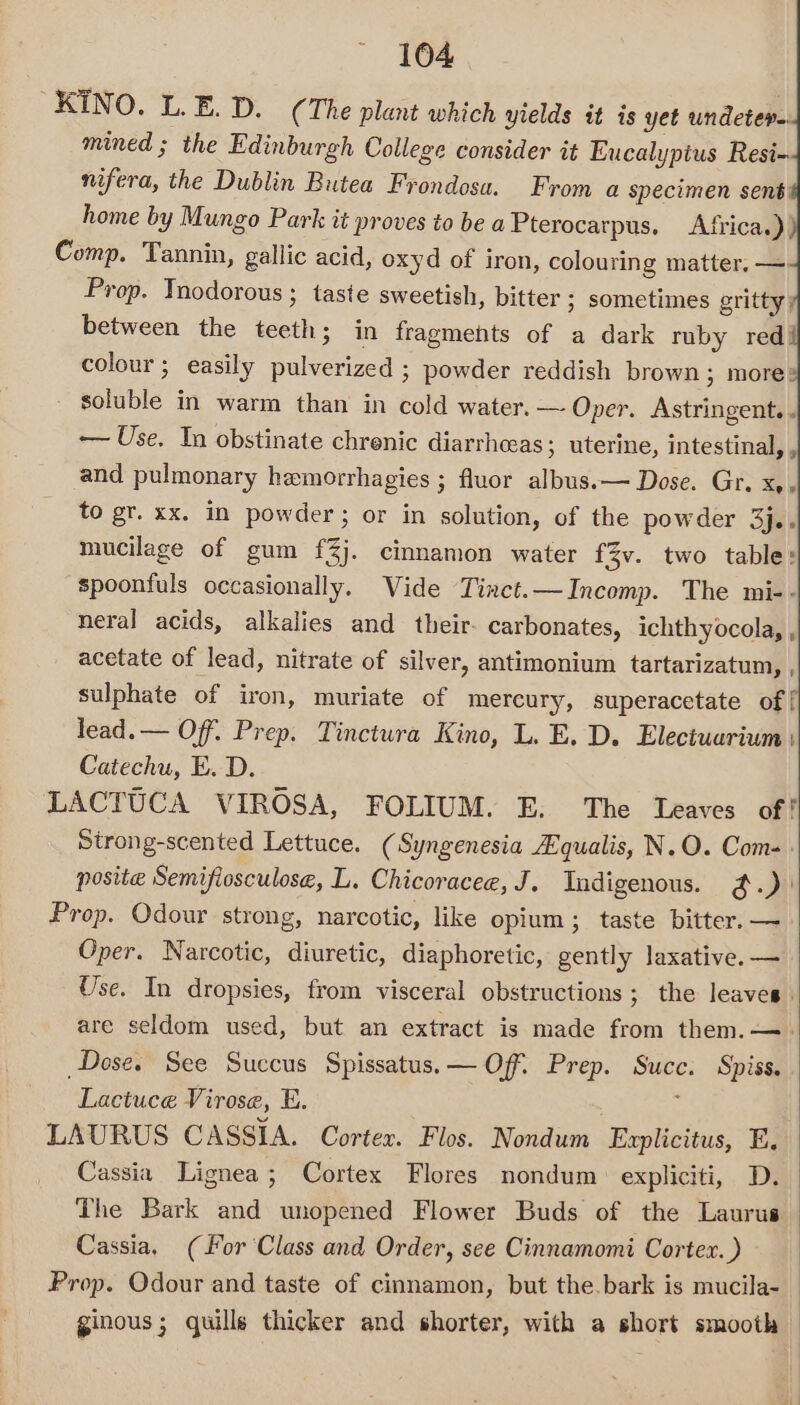 KINO. L.E. D. (The plant which yields it is yet undeter-. mined ; the Edinburgh College consider it Eucalyptus Resi- nifera, the Dublin Butea Frondosa. From a specimen sent home by Mungo Park it proves to be a Pterocarpus. Africa.) ) Comp. Tannin, gallic acid, oxyd of iron, colouring matter. — Prop. Tnodorous ; taste sweetish, bitter ; sometimes gritty; between the teeth; in fragments of a dark ruby red, colour ; easily pulverized ; powder reddish brown ; more: soluble in warm than in cold water. — Oper. Astringent. . ~—— Use. In obstinate chrenic diarrheas ; uterine, intestinal, , and pulmonary hemorrhagies ; fluor albus.— Dose. Gr. x, to gr. xx. in powder; or in solution, of the powder 3j.. mucilage of gum f3j. cinnamon water f3v. two table: spoonfuls occasionally. Vide Tiact.—Incomp. The mi-- neral acids, alkalies and _ their. carbonates, ichthyocola, , acetate of lead, nitrate of silver, antimonium tartarizatum, , sulphate of iron, muriate of mercury, superacetate of | lead. — Off. Prep. Tinctura Kino, L. E. D. Electuarium | Catechu, E. D. LACTUCA VIROSA, FOLIUM. E. The Leaves of! Strong-scented Lettuce. (Syngenesia Equalis, N.O. Com-. posite Semifiosculose, L. Chicoracee, J. Indigenous. @.) Prop. Odour strong, narcotic, like opium; taste bitter. — Oper. Narcotic, diuretic, diaphoretic, gently laxative. — Use. In dropsies, from visceral obstructions; the leaves. are seldom used, but an extract is made from them. —. Dose. See Succus Spissatus.— Off. Prep. Succ. Spiss. Lactuce Virose, E. ‘ LAURUS CASSIA. Cortex. Flos. Nondum Euplicitus, E. Cassia Lignea; Cortex Flores nondum expliciti, D. The Bark and unopened Flower Buds of the Laurus Cassia, (For Class and Order, see Cinnamomi Cortex.) Prop. Odour and taste of cinnamon, but the.bark is mucila- | ginous; quills thicker and shorter, with a short smooth |