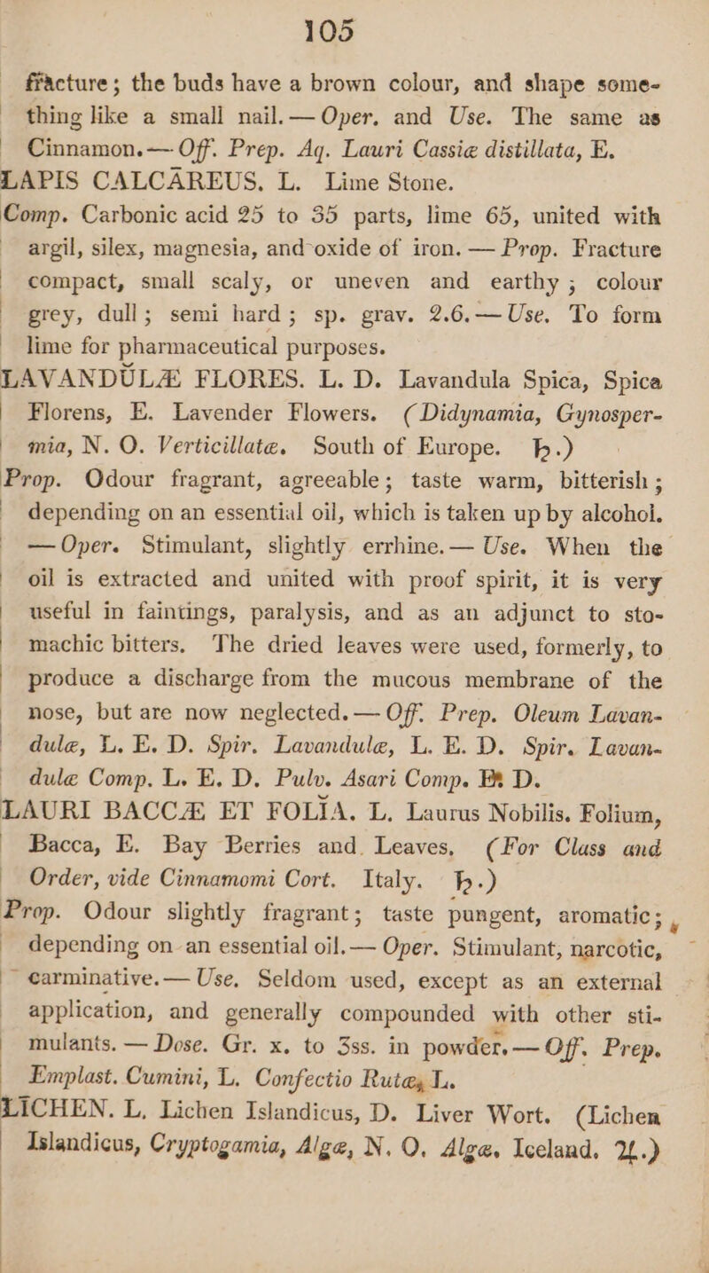 fracture; the buds have a brown colour, and shape some- thing like a small nail.— Oper. and Use. The same as - Cinnamon.— Off. Prep. Aq. Lauri Cassie distillata, E. LAPIS CALCAREUS. L. Lime Stone. Comp. Carbonic acid 25 to 35 parts, lime 65, united with argil, silex, magnesia, and-oxide of iron. — Prop. Fracture compact, small scaly, or uneven and earthy ; colour grey, dull; semi hard; sp. grav. 2.6.—Use. To form lime for pharmaceutical purposes. LAVANDULZ FLORES. L. D. Lavandula Spica, Spica | Florens, E. Lavender Flowers. (Didynamia, Gynosper- | mia, N. O. Verticillate. South of Europe. .) Prop. Odour fragrant, agreeable; taste warm, bitterish ; depending on an essential oil, which is taken up by alcohol. — Oper. Stimulant, slightly errhine.— Use. When the | oil is extracted and united with proof spirit, it is very | useful in faintings, paralysis, and as an adjunct to sto- | machic bitters. The dried leaves were used, formerly, to - produce a discharge from the mucous membrane of the : ) nose, but are now neglected.— Off. Prep. Oleum Lavan- dule, L, E. D. Spir. Lavandule, L. E. D. Spir. Lavan- dule Comp. L. E. D, Pulv. Asari Comp. Fx D. LAURI BACCA, ET FOLIA. L. Laurus Nobilis. Folium, Bacca, E. Bay Berries and. Leaves, (For Class and Order, vide Cinnamomi Cort. Italy. h.) Prop. Odour slightly fragrant; taste pungent, aromatic ; depending on an essential oil.— Oper. Stimulant, narcotic, ~ carminative.— Use, Seldom used, except as an external application, and generally compounded with other sti- mulants. — Dose. Gr. x. to 3ss. in powder, — Off. Prep. Emplast. Cumini, L. Confectio Rute, L. LICHEN. L, Lichen Islandicus, D. Liver Wort. (Lichen Islandicus, Cryptogamia, Alge, N. OQ, Algae. Iceland. 2.)