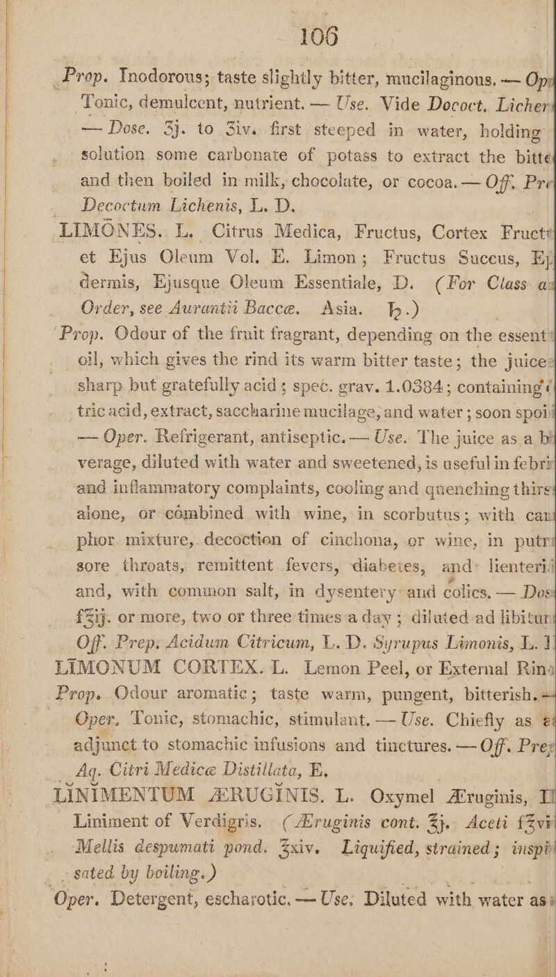 _Prop. Tnodorous; taste slightly bitter, mucilaginous. — O Tonic, demulcent, nutrient. — Use. Vide Dococt. Licher — Dose, 3j. to Ziv. first steeped in water, holding’ solution some carbonate of potass to extract the bitte and then boiled in milk, chocolate, or cocoa. — Off. Pre _ Decoctum Lichenis, L. D. LIMONES. L. Citrus Medica, Fructus, Cortex ruc} et Ejus Oleum Vol. E. Limon; Fructus Suceus, Ej dermis, Ejusque Oleum Essentiale, D. (For Class: a: Order, see Aurantii Bacce. Asia. .) ‘Prop. Odour of the fruit fragrant, depending on the essent’ oil, which gives the rind its warm bitter taste ; the juice: sharp but gratefully acid; spec. grav. 1.0384; containing ¢ tric acid, extract, saccharine mucilage, and water ; soon spoi — Oper. Refrigerant, antiseptic. — Use. The juice asa bi verage, diluted with water and sweetened, is useful in febri and inflammatory complaints, cooling and quenching thirg alone, or combined with wine, in scorbutus; with can phor. mixture,. decoction of cinchona, or wine, in putr sore throats, remittent fevers, diabetes, and» lienterii and, with common salt, in dysentery: and colics, — Des £%ij. or more, two or three times a day ; diluted ad libitur Of, Prep, Acidum Citricum, L.D. Syrupus Limonis, L. 1 LIMONUM CORTEX. L. Lemon Peel, or External Rina Prop. Odour aromatic; taste warm, pungent, bitterish.+ Oper, Tonic, stomachic, stimulant. — Use. Chiefly as 2 adjunct to stomachic infusions and tinctures. — Off. Prez AG Citri Medice Distillate, E. LINIMENTUM ARUGINIS. L. Oxymel Aruginis, TU Liniment of Verdigris. (ruginis cont. 2}. Aceti f3vi Mellis despwmati pond. xiv. Liquified, strained ; inspi _ sated by boiling.) ‘Oper. Detergent, escharotic, — Use, Diluted with water as: ,