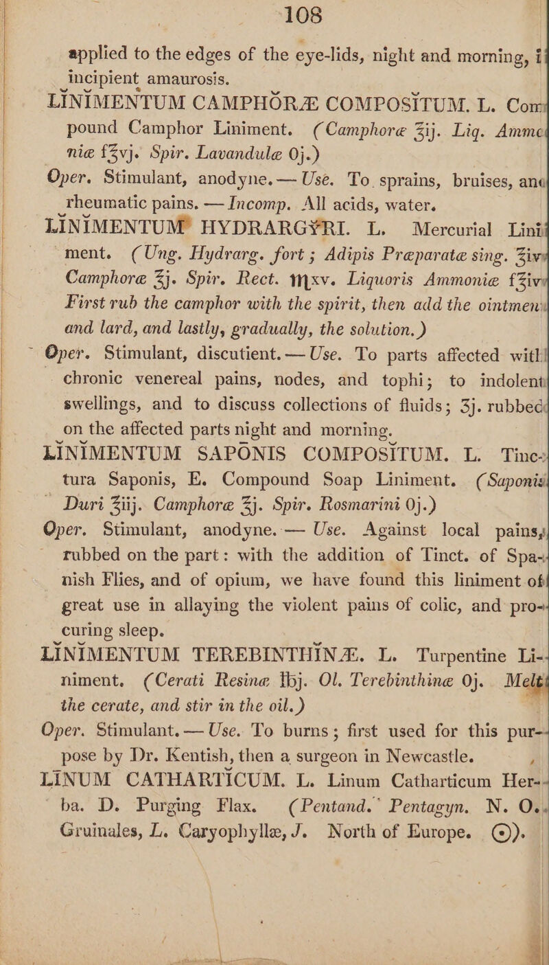 applied to the edges of the eye-lids, night and morning, i Incipient amaurosis. LINIMENTUM CAMPHORZE COMPOSITUM. L. Com pound Camphor Liniment. (Camphore 3ij. Lig. Amme nie {3vj. Spir. Lavandule 0}.) Oper. Stimulant, anodyne.— Use. To. sprains, bruises, ane rheumatic pains. — Incomp. All acids, water. LINIMENTUM HYDRARG¥RI. L. Mercurial Lint “ment. (Ung. Hydrarg. fort ; Adipis Preparate sing. Ziv Camphore i. Spir. Rect. mxv. Liquoris Ammonie fZiv First rub the camphor with the spirit, then add the ointmen:| and lard, and lastly, gradually, the solution. ) ~ Oper. Stimulant, discutient.— Use. To parts affected with! - chronic venereal pains, nodes, and tophi; to indolent swellings, and to discuss collections of fluids; 3). robb on the affected parts night and morning. LINIMENTUM SAPONIS COMPOSITUM. L. Tinee tura Saponis, KE. Compound Soap Liniment. (Saponis ~ Duri Ziij.. Camphore 3j. Spir. Rosmarini 0j.) Oper. Stimulant, anodyne.— Use. Against local pains, rubbed on the part: with the addition of Tinct. of Spa- nish Flies, and of opium, we have found this liniment of great use in allaying the violent pains of colic, and pro- curing sleep. LINIMENTUM TEREBINTHIN”. L. Turpentine Li-: niment. (Cerati Resine tbj. Ol. Terebinthine 0}. Mele the cerate, and stir in the oil.) ; first used for this pur-- pose by Dr. Kentish, then a surgeon in Newcastle. , LINUM CATHARTICUM. L. Linum Catharticum Her-- ba. D. Purging Flax. (Pentand. Pentagyn. N. O.. Gruinales, L. Caryophylle,J. North of Europe. ©).