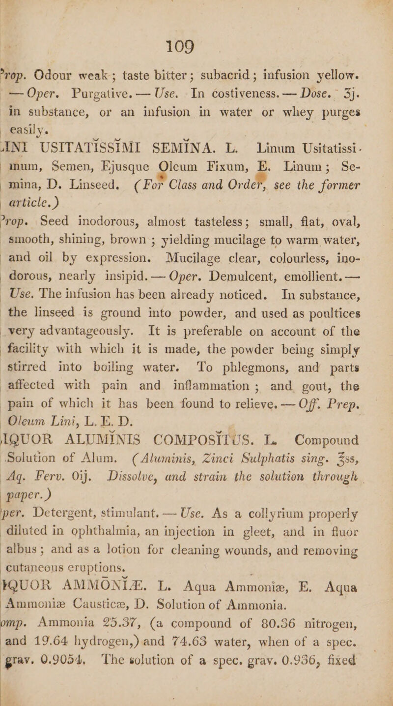 -rop. Odour weak; taste bitter; subacrid; infusion yellow. Oper. Purgative. — Use. In costiveness. — Dose. 3). in substance, or an infusion in water or whey purges _ easily. INI USITATISSIMI SEMINA. L. Linum Usitatissi- mum, Semen, Ejusque Oleum Fixum, E. Linum; Se- mina, D. Linseed. ( For Class and Order, see the former article.) yop. Seed inodorous, almost tasteless; small, flat, oval, smooth, shining, brown ; yielding mucilage to warm water, and oil by expression. Mucilage clear, colourless, ino- dorous, nearly insipid. — Oper. Demulcent, emollient. — _ Use, The infusion has been already noticed. In substance, the linseed is ground into powder, and used as poultices _very advantageously. It is preferable on account of the facility with which it is made, the powder being simply stirred into boiling water. To phlegmons, and parts affected with pain and inflammation ; and gout, the pain of which it has been found to relieve. — Of. Prep. Oleum Lini, L. E. D. IQUOR ALUMINIS COMPOSITUS. L. Compound Solution of Alum. (Aluminis, Zinci Sulphatis sing. Zss, Ag. Ferv. 0ij. Dissolve, and strain the solution through | paper.) per. Detergent, stimulant. — Use. As a collyrium properly diluted in ophthalmia, an injection in gleet, and in fluor albus; and as a lotion for cleaning wounds, and removing cutaneous eruptions. ; HQUOR AMMONIA. L. Aqua Ammonia, E. Aqua Ammoniz Caustice, D. Solution of Ammonia. omp. Ammonia 25.37, (a compound of 80.36 nitrogen, and 19.64 hydrogen,) and 74.63 water, when of a spec. pray. 0.9054, The solution of a spec. grav. 0.936, fixed