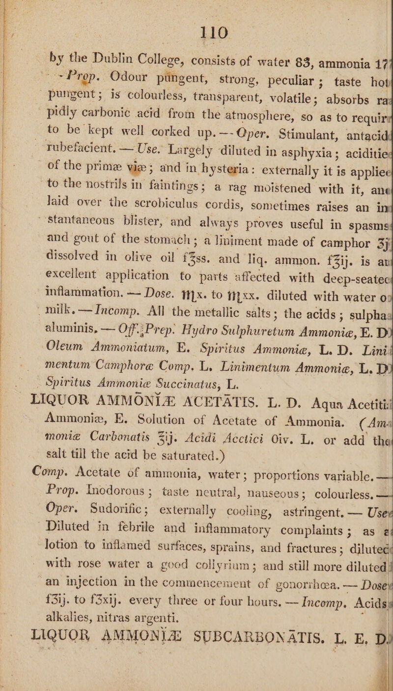 by the Dublin College, consists of water 83, ammonia 17 > Prop. Odour ptingent, strong, peculiar ; taste hob pungent; is colourless, transparent, volatile; absorbs ra pidly carbonic acid from the atmosphere, so as to requir to be kept well corked up. —- Qper. Stimulant, antacid: rubefacient. — Use. Largely diluted in asphyxia; aciditie — of the prime Wie ; and in hysteria: externally it is appliee to the nostrils in faintings; a rag moistened with it, ane Jaid over the scrobiculus cordis, sometimes raises an in stantaneous blister, and always proves useful in spasms and gout of the stomach ; a liniment made of camphor 37 dissolved in olive oil f3ss. and liq. ammon. f3ij. is ar excellent application to parts affected with deep-seatec - Inflammation. — Dose. 1x. to Nyxx. diluted with water o: _milk.—Incomp. All the metallic salts; the acids » sulpha: aluminis, — O/f.;Prep. Hydro Sulphuretum Ammonia, E. D Oleum Ammoniatum, E. Spiritus Ammonie, L. D. Lini' mentum Camphore Comp. L. Linimenium Ammonia, L. D _ Spiritus Ammonie Succinatus, L. LIQUOR AMMONIA ACETATIS. L. D. Aqua Acetiti: | Ammonie, E. Solution of Acetate of Ammonia. (Ama monie Carbonatis Zij. Acidi Acctici Oiv. L. or add the salt till the acid be saturated.) Comp. Acetate of ammonia, water; proportions variable. — Prop. Incdorous ; taste neutral, nauseous; colourless, — Oper. Sudorific; externally cooling, astringent, — Use Diluted in febrile and inflammatory complaints; as 2 lotion to inflamed surfaces, sprains, and fractures; dilutec with rose water a good collyrium; and still more iiuidll an injection in the commencement of gonorrhea. — Dose £3ij. to f3xij. every three or four hours. —Incomp. Acidss alkalies, nitras argenti. : LIQUOR AMMONIA: SUBCARBONATIS, L. E, Dy |