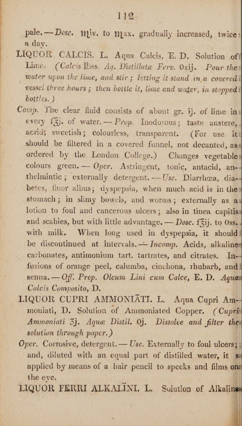 pale.— Dose. tiv. to mxx. gradually ican twice: a day. LIQUOR. CALCIS. L. Aqua Calcis, E. D. Solution. off Lime. (Calcis Iss. Aq. Distillate Ferv. Oxij. Pour thes water upon the lime, and stir ; letting it stand in,a covered! vessel three hours ; then bottle it, lime and wager, in stopped t bottles. ) Comp. The clear fluid consists of about gr. ij. of lime int every 1%}. of water.— Prop. Incdorous; taste austere,, _ acridS sweetish; colourless, transparent. (For use it! should be filtered in a covered funnel, not decanted, as ordered by the London College.) Changes vegetable: colours green.— Oper, Astringent, tonic, antacid, an- thelmintic ; externally detergent.-— Use. Diarrhea, dia- betes, fluor albus; dyspepsia, when much.acid is in the: stomach ; in slimy bowels, and worms; externally as. ad lotion to foul and cancerous ulcers; also in tinea capitisi and scabies, but with little sarantiee, — Dose. £3ij. to Oss. with milk. When long used in dyspepsia, it should | be discontinued at intervals. Incomp. Acids, alkaline carbonates, antimonium tart. tartrates, and citrates. In-. fusions of orange ‘peel, calumba, cinchona, rhubarb, and! senna. — Off. Prep. Oleum Lini cum Calce, E. D. Aqu Calcis Composita, D. LIQUOR CUPRI AMMONIATI. L. Aqua Cupri Am- mouiati, D. Solution of Ammoniated Copper. (Cuprit Ammoniatt 3j. Aque Distil. Oj. Dissolve and filter a solution through paper.) Oper. Corrosive, detergent. — Use. Externally to foul ulcers; ; and, diluted with an equal part of distilled water, it a applied by means of a hair pencil to specks and films ‘oni the eye. | LIQUOR FERRI ALKALINI, L. Solution of Alkaline